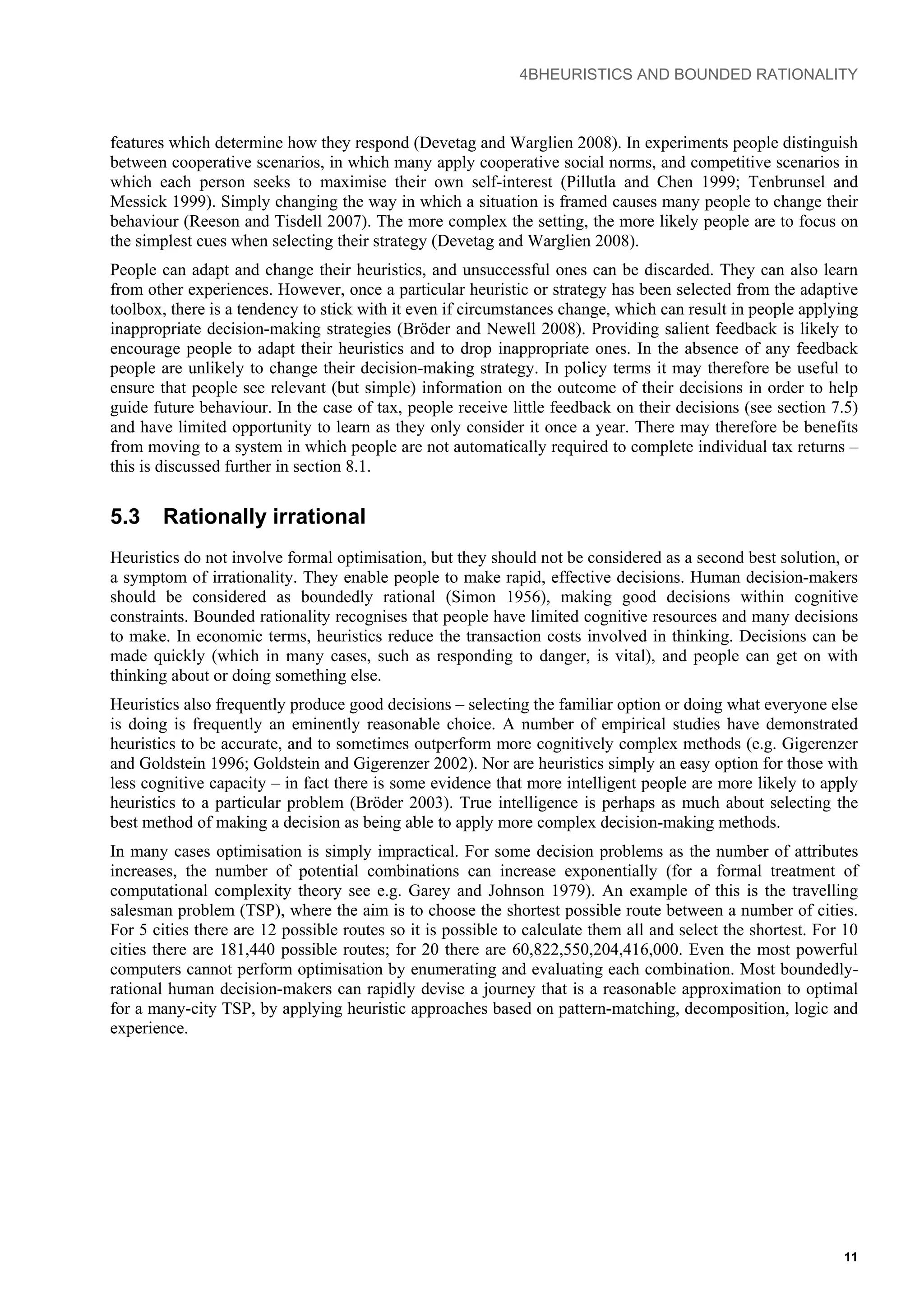 4BHEURISTICS AND BOUNDED RATIONALITY
features which determine how they respond (Devetag and Warglien 2008). In experiments people distinguish
between cooperative scenarios, in which many apply cooperative social norms, and competitive scenarios in
which each person seeks to maximise their own self-interest (Pillutla and Chen 1999; Tenbrunsel and
Messick 1999). Simply changing the way in which a situation is framed causes many people to change their
behaviour (Reeson and Tisdell 2007). The more complex the setting, the more likely people are to focus on
the simplest cues when selecting their strategy (Devetag and Warglien 2008).
People can adapt and change their heuristics, and unsuccessful ones can be discarded. They can also learn
from other experiences. However, once a particular heuristic or strategy has been selected from the adaptive
toolbox, there is a tendency to stick with it even if circumstances change, which can result in people applying
inappropriate decision-making strategies (Bröder and Newell 2008). Providing salient feedback is likely to
encourage people to adapt their heuristics and to drop inappropriate ones. In the absence of any feedback
people are unlikely to change their decision-making strategy. In policy terms it may therefore be useful to
ensure that people see relevant (but simple) information on the outcome of their decisions in order to help
guide future behaviour. In the case of tax, people receive little feedback on their decisions (see section 7.5)
and have limited opportunity to learn as they only consider it once a year. There may therefore be benefits
from moving to a system in which people are not automatically required to complete individual tax returns –
this is discussed further in section 8.1.
5.3 Rationally irrational
Heuristics do not involve formal optimisation, but they should not be considered as a second best solution, or
a symptom of irrationality. They enable people to make rapid, effective decisions. Human decision-makers
should be considered as boundedly rational (Simon 1956), making good decisions within cognitive
constraints. Bounded rationality recognises that people have limited cognitive resources and many decisions
to make. In economic terms, heuristics reduce the transaction costs involved in thinking. Decisions can be
made quickly (which in many cases, such as responding to danger, is vital), and people can get on with
thinking about or doing something else.
Heuristics also frequently produce good decisions – selecting the familiar option or doing what everyone else
is doing is frequently an eminently reasonable choice. A number of empirical studies have demonstrated
heuristics to be accurate, and to sometimes outperform more cognitively complex methods (e.g. Gigerenzer
and Goldstein 1996; Goldstein and Gigerenzer 2002). Nor are heuristics simply an easy option for those with
less cognitive capacity – in fact there is some evidence that more intelligent people are more likely to apply
heuristics to a particular problem (Bröder 2003). True intelligence is perhaps as much about selecting the
best method of making a decision as being able to apply more complex decision-making methods.
In many cases optimisation is simply impractical. For some decision problems as the number of attributes
increases, the number of potential combinations can increase exponentially (for a formal treatment of
computational complexity theory see e.g. Garey and Johnson 1979). An example of this is the travelling
salesman problem (TSP), where the aim is to choose the shortest possible route between a number of cities.
For 5 cities there are 12 possible routes so it is possible to calculate them all and select the shortest. For 10
cities there are 181,440 possible routes; for 20 there are 60,822,550,204,416,000. Even the most powerful
computers cannot perform optimisation by enumerating and evaluating each combination. Most boundedly-
rational human decision-makers can rapidly devise a journey that is a reasonable approximation to optimal
for a many-city TSP, by applying heuristic approaches based on pattern-matching, decomposition, logic and
experience.
11
 
