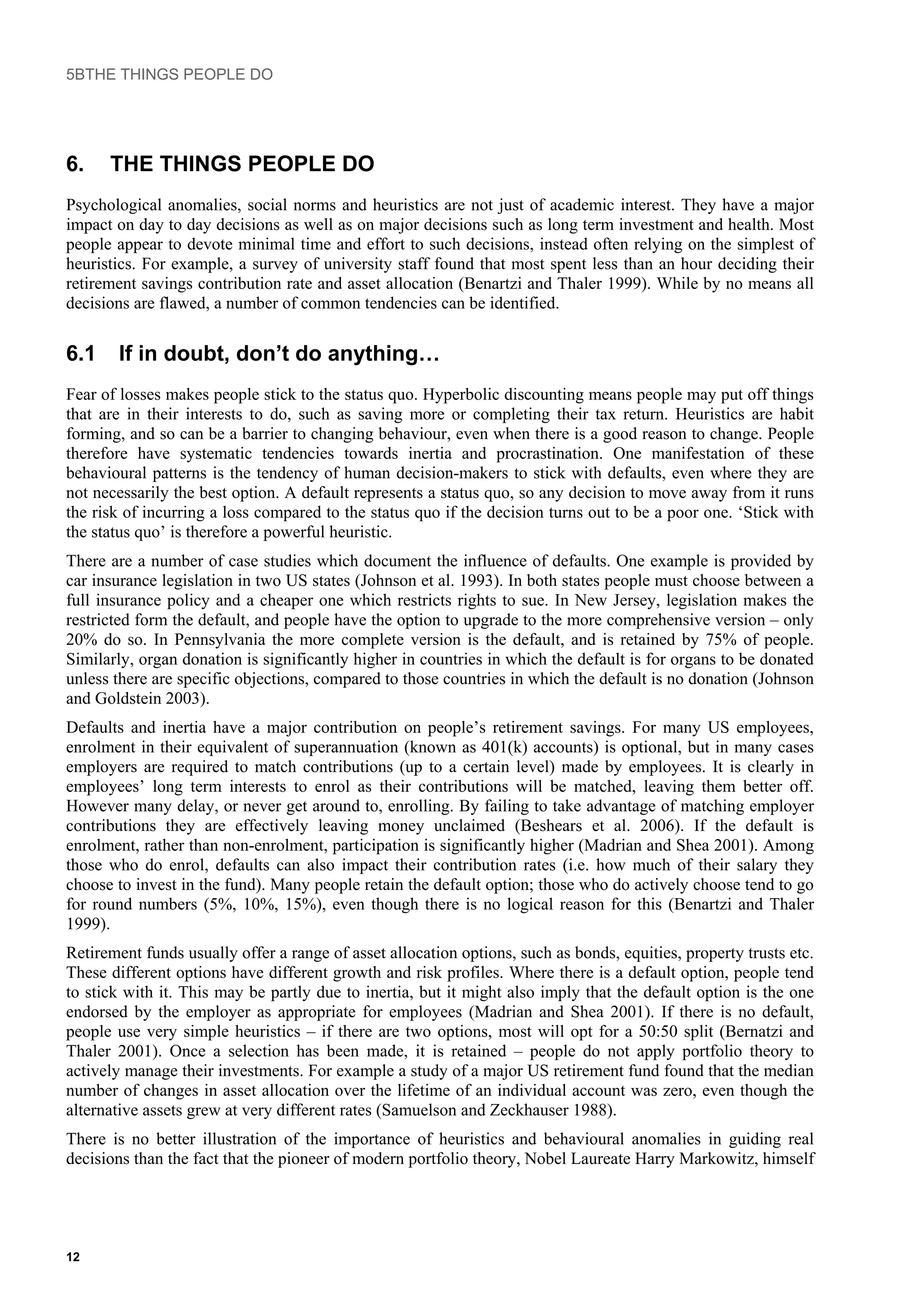 5BTHE THINGS PEOPLE DO
6. THE THINGS PEOPLE DO
Psychological anomalies, social norms and heuristics are not just of academic interest. They have a major
impact on day to day decisions as well as on major decisions such as long term investment and health. Most
people appear to devote minimal time and effort to such decisions, instead often relying on the simplest of
heuristics. For example, a survey of university staff found that most spent less than an hour deciding their
retirement savings contribution rate and asset allocation (Benartzi and Thaler 1999). While by no means all
decisions are flawed, a number of common tendencies can be identified.
6.1 If in doubt, don’t do anything…
Fear of losses makes people stick to the status quo. Hyperbolic discounting means people may put off things
that are in their interests to do, such as saving more or completing their tax return. Heuristics are habit
forming, and so can be a barrier to changing behaviour, even when there is a good reason to change. People
therefore have systematic tendencies towards inertia and procrastination. One manifestation of these
behavioural patterns is the tendency of human decision-makers to stick with defaults, even where they are
not necessarily the best option. A default represents a status quo, so any decision to move away from it runs
the risk of incurring a loss compared to the status quo if the decision turns out to be a poor one. ‘Stick with
the status quo’ is therefore a powerful heuristic.
There are a number of case studies which document the influence of defaults. One example is provided by
car insurance legislation in two US states (Johnson et al. 1993). In both states people must choose between a
full insurance policy and a cheaper one which restricts rights to sue. In New Jersey, legislation makes the
restricted form the default, and people have the option to upgrade to the more comprehensive version – only
20% do so. In Pennsylvania the more complete version is the default, and is retained by 75% of people.
Similarly, organ donation is significantly higher in countries in which the default is for organs to be donated
unless there are specific objections, compared to those countries in which the default is no donation (Johnson
and Goldstein 2003).
Defaults and inertia have a major contribution on people’s retirement savings. For many US employees,
enrolment in their equivalent of superannuation (known as 401(k) accounts) is optional, but in many cases
employers are required to match contributions (up to a certain level) made by employees. It is clearly in
employees’ long term interests to enrol as their contributions will be matched, leaving them better off.
However many delay, or never get around to, enrolling. By failing to take advantage of matching employer
contributions they are effectively leaving money unclaimed (Beshears et al. 2006). If the default is
enrolment, rather than non-enrolment, participation is significantly higher (Madrian and Shea 2001). Among
those who do enrol, defaults can also impact their contribution rates (i.e. how much of their salary they
choose to invest in the fund). Many people retain the default option; those who do actively choose tend to go
for round numbers (5%, 10%, 15%), even though there is no logical reason for this (Benartzi and Thaler
1999).
Retirement funds usually offer a range of asset allocation options, such as bonds, equities, property trusts etc.
These different options have different growth and risk profiles. Where there is a default option, people tend
to stick with it. This may be partly due to inertia, but it might also imply that the default option is the one
endorsed by the employer as appropriate for employees (Madrian and Shea 2001). If there is no default,
people use very simple heuristics – if there are two options, most will opt for a 50:50 split (Bernatzi and
Thaler 2001). Once a selection has been made, it is retained – people do not apply portfolio theory to
actively manage their investments. For example a study of a major US retirement fund found that the median
number of changes in asset allocation over the lifetime of an individual account was zero, even though the
alternative assets grew at very different rates (Samuelson and Zeckhauser 1988).
There is no better illustration of the importance of heuristics and behavioural anomalies in guiding real
decisions than the fact that the pioneer of modern portfolio theory, Nobel Laureate Harry Markowitz, himself
12
 