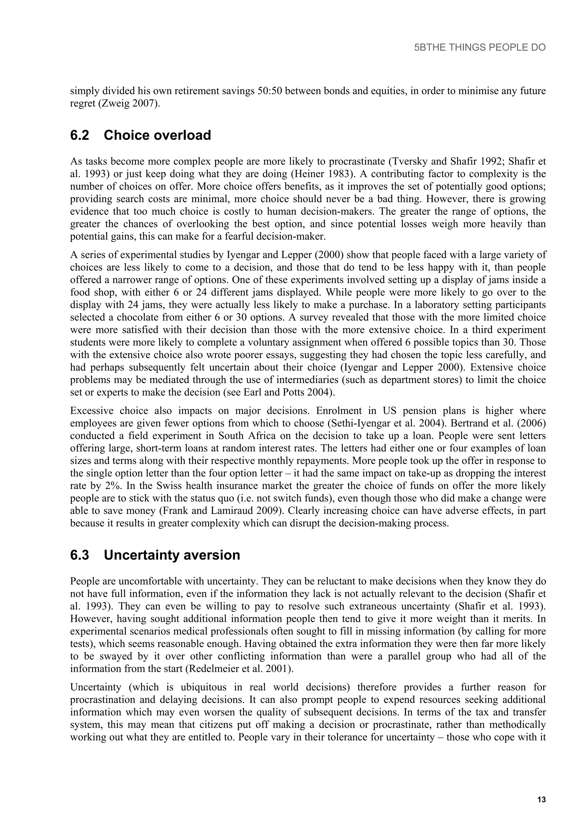 5BTHE THINGS PEOPLE DO
simply divided his own retirement savings 50:50 between bonds and equities, in order to minimise any future
regret (Zweig 2007).
6.2 Choice overload
As tasks become more complex people are more likely to procrastinate (Tversky and Shafir 1992; Shafir et
al. 1993) or just keep doing what they are doing (Heiner 1983). A contributing factor to complexity is the
number of choices on offer. More choice offers benefits, as it improves the set of potentially good options;
providing search costs are minimal, more choice should never be a bad thing. However, there is growing
evidence that too much choice is costly to human decision-makers. The greater the range of options, the
greater the chances of overlooking the best option, and since potential losses weigh more heavily than
potential gains, this can make for a fearful decision-maker.
A series of experimental studies by Iyengar and Lepper (2000) show that people faced with a large variety of
choices are less likely to come to a decision, and those that do tend to be less happy with it, than people
offered a narrower range of options. One of these experiments involved setting up a display of jams inside a
food shop, with either 6 or 24 different jams displayed. While people were more likely to go over to the
display with 24 jams, they were actually less likely to make a purchase. In a laboratory setting participants
selected a chocolate from either 6 or 30 options. A survey revealed that those with the more limited choice
were more satisfied with their decision than those with the more extensive choice. In a third experiment
students were more likely to complete a voluntary assignment when offered 6 possible topics than 30. Those
with the extensive choice also wrote poorer essays, suggesting they had chosen the topic less carefully, and
had perhaps subsequently felt uncertain about their choice (Iyengar and Lepper 2000). Extensive choice
problems may be mediated through the use of intermediaries (such as department stores) to limit the choice
set or experts to make the decision (see Earl and Potts 2004).
Excessive choice also impacts on major decisions. Enrolment in US pension plans is higher where
employees are given fewer options from which to choose (Sethi-Iyengar et al. 2004). Bertrand et al. (2006)
conducted a field experiment in South Africa on the decision to take up a loan. People were sent letters
offering large, short-term loans at random interest rates. The letters had either one or four examples of loan
sizes and terms along with their respective monthly repayments. More people took up the offer in response to
the single option letter than the four option letter – it had the same impact on take-up as dropping the interest
rate by 2%. In the Swiss health insurance market the greater the choice of funds on offer the more likely
people are to stick with the status quo (i.e. not switch funds), even though those who did make a change were
able to save money (Frank and Lamiraud 2009). Clearly increasing choice can have adverse effects, in part
because it results in greater complexity which can disrupt the decision-making process.
6.3 Uncertainty aversion
People are uncomfortable with uncertainty. They can be reluctant to make decisions when they know they do
not have full information, even if the information they lack is not actually relevant to the decision (Shafir et
al. 1993). They can even be willing to pay to resolve such extraneous uncertainty (Shafir et al. 1993).
However, having sought additional information people then tend to give it more weight than it merits. In
experimental scenarios medical professionals often sought to fill in missing information (by calling for more
tests), which seems reasonable enough. Having obtained the extra information they were then far more likely
to be swayed by it over other conflicting information than were a parallel group who had all of the
information from the start (Redelmeier et al. 2001).
Uncertainty (which is ubiquitous in real world decisions) therefore provides a further reason for
procrastination and delaying decisions. It can also prompt people to expend resources seeking additional
information which may even worsen the quality of subsequent decisions. In terms of the tax and transfer
system, this may mean that citizens put off making a decision or procrastinate, rather than methodically
working out what they are entitled to. People vary in their tolerance for uncertainty – those who cope with it
13
 