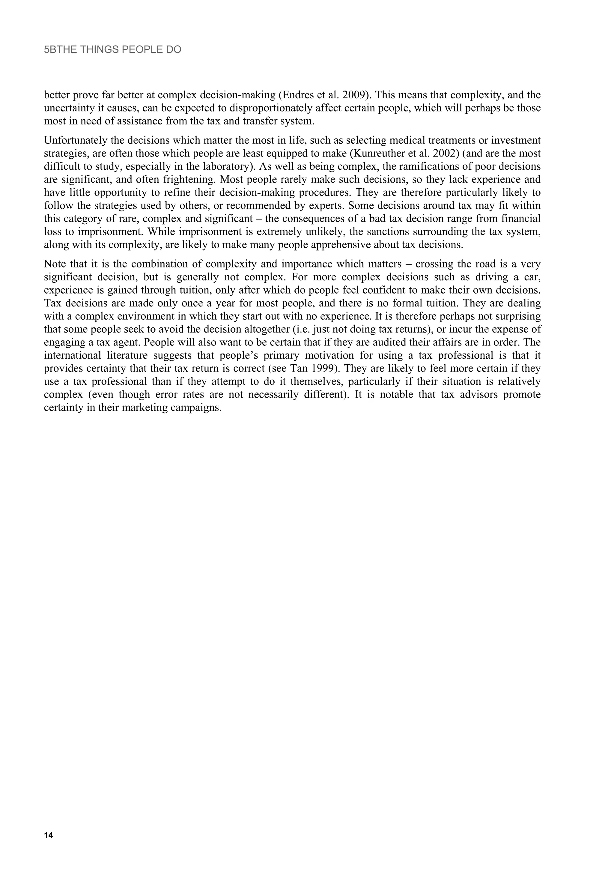 5BTHE THINGS PEOPLE DO
better prove far better at complex decision-making (Endres et al. 2009). This means that complexity, and the
uncertainty it causes, can be expected to disproportionately affect certain people, which will perhaps be those
most in need of assistance from the tax and transfer system.
Unfortunately the decisions which matter the most in life, such as selecting medical treatments or investment
strategies, are often those which people are least equipped to make (Kunreuther et al. 2002) (and are the most
difficult to study, especially in the laboratory). As well as being complex, the ramifications of poor decisions
are significant, and often frightening. Most people rarely make such decisions, so they lack experience and
have little opportunity to refine their decision-making procedures. They are therefore particularly likely to
follow the strategies used by others, or recommended by experts. Some decisions around tax may fit within
this category of rare, complex and significant – the consequences of a bad tax decision range from financial
loss to imprisonment. While imprisonment is extremely unlikely, the sanctions surrounding the tax system,
along with its complexity, are likely to make many people apprehensive about tax decisions.
Note that it is the combination of complexity and importance which matters – crossing the road is a very
significant decision, but is generally not complex. For more complex decisions such as driving a car,
experience is gained through tuition, only after which do people feel confident to make their own decisions.
Tax decisions are made only once a year for most people, and there is no formal tuition. They are dealing
with a complex environment in which they start out with no experience. It is therefore perhaps not surprising
that some people seek to avoid the decision altogether (i.e. just not doing tax returns), or incur the expense of
engaging a tax agent. People will also want to be certain that if they are audited their affairs are in order. The
international literature suggests that people’s primary motivation for using a tax professional is that it
provides certainty that their tax return is correct (see Tan 1999). They are likely to feel more certain if they
use a tax professional than if they attempt to do it themselves, particularly if their situation is relatively
complex (even though error rates are not necessarily different). It is notable that tax advisors promote
certainty in their marketing campaigns.
14
 