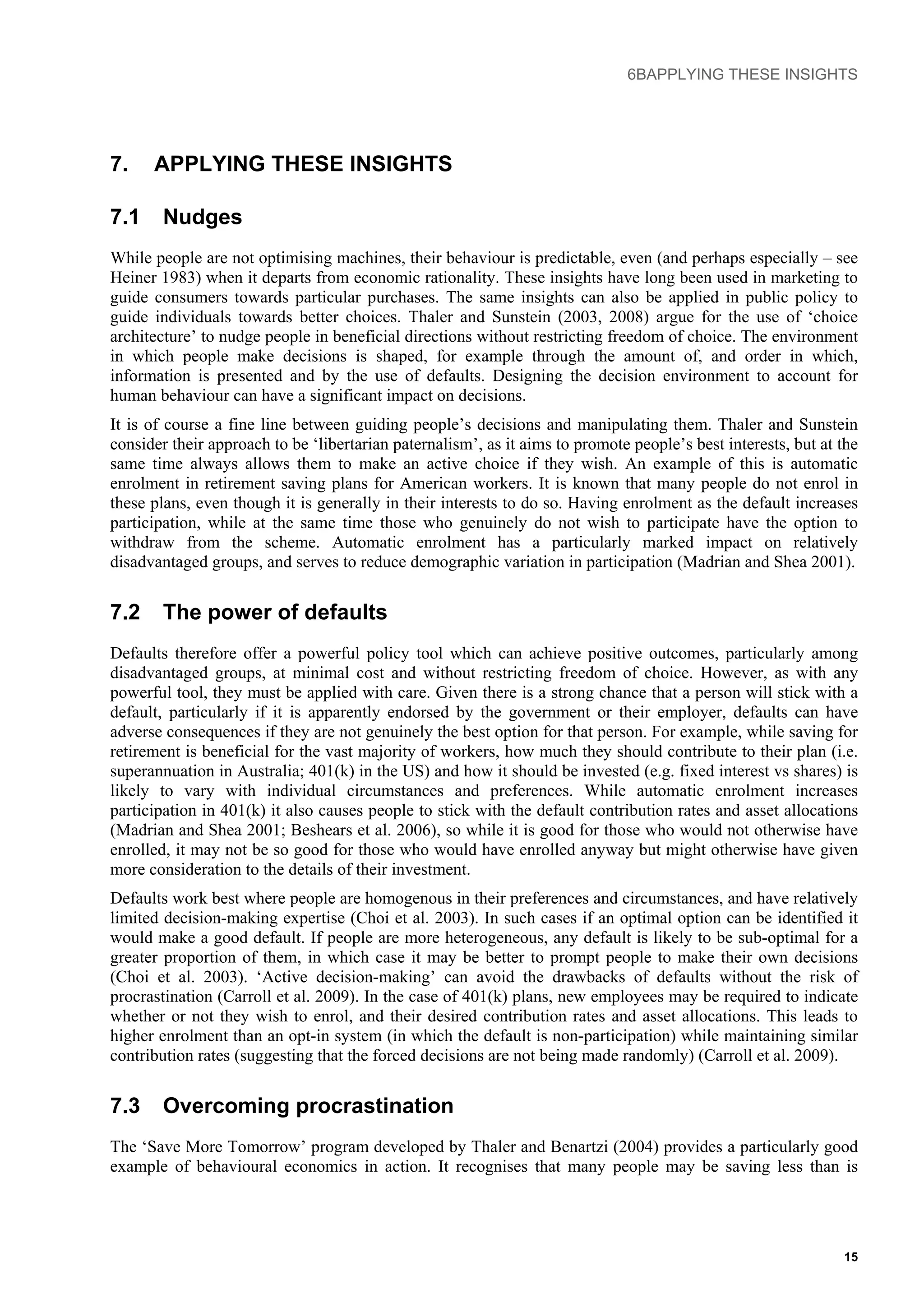 6BAPPLYING THESE INSIGHTS
7. APPLYING THESE INSIGHTS
7.1 Nudges
While people are not optimising machines, their behaviour is predictable, even (and perhaps especially – see
Heiner 1983) when it departs from economic rationality. These insights have long been used in marketing to
guide consumers towards particular purchases. The same insights can also be applied in public policy to
guide individuals towards better choices. Thaler and Sunstein (2003, 2008) argue for the use of ‘choice
architecture’ to nudge people in beneficial directions without restricting freedom of choice. The environment
in which people make decisions is shaped, for example through the amount of, and order in which,
information is presented and by the use of defaults. Designing the decision environment to account for
human behaviour can have a significant impact on decisions.
It is of course a fine line between guiding people’s decisions and manipulating them. Thaler and Sunstein
consider their approach to be ‘libertarian paternalism’, as it aims to promote people’s best interests, but at the
same time always allows them to make an active choice if they wish. An example of this is automatic
enrolment in retirement saving plans for American workers. It is known that many people do not enrol in
these plans, even though it is generally in their interests to do so. Having enrolment as the default increases
participation, while at the same time those who genuinely do not wish to participate have the option to
withdraw from the scheme. Automatic enrolment has a particularly marked impact on relatively
disadvantaged groups, and serves to reduce demographic variation in participation (Madrian and Shea 2001).
7.2 The power of defaults
Defaults therefore offer a powerful policy tool which can achieve positive outcomes, particularly among
disadvantaged groups, at minimal cost and without restricting freedom of choice. However, as with any
powerful tool, they must be applied with care. Given there is a strong chance that a person will stick with a
default, particularly if it is apparently endorsed by the government or their employer, defaults can have
adverse consequences if they are not genuinely the best option for that person. For example, while saving for
retirement is beneficial for the vast majority of workers, how much they should contribute to their plan (i.e.
superannuation in Australia; 401(k) in the US) and how it should be invested (e.g. fixed interest vs shares) is
likely to vary with individual circumstances and preferences. While automatic enrolment increases
participation in 401(k) it also causes people to stick with the default contribution rates and asset allocations
(Madrian and Shea 2001; Beshears et al. 2006), so while it is good for those who would not otherwise have
enrolled, it may not be so good for those who would have enrolled anyway but might otherwise have given
more consideration to the details of their investment.
Defaults work best where people are homogenous in their preferences and circumstances, and have relatively
limited decision-making expertise (Choi et al. 2003). In such cases if an optimal option can be identified it
would make a good default. If people are more heterogeneous, any default is likely to be sub-optimal for a
greater proportion of them, in which case it may be better to prompt people to make their own decisions
(Choi et al. 2003). ‘Active decision-making’ can avoid the drawbacks of defaults without the risk of
procrastination (Carroll et al. 2009). In the case of 401(k) plans, new employees may be required to indicate
whether or not they wish to enrol, and their desired contribution rates and asset allocations. This leads to
higher enrolment than an opt-in system (in which the default is non-participation) while maintaining similar
contribution rates (suggesting that the forced decisions are not being made randomly) (Carroll et al. 2009).
7.3 Overcoming procrastination
The ‘Save More Tomorrow’ program developed by Thaler and Benartzi (2004) provides a particularly good
example of behavioural economics in action. It recognises that many people may be saving less than is
15
 