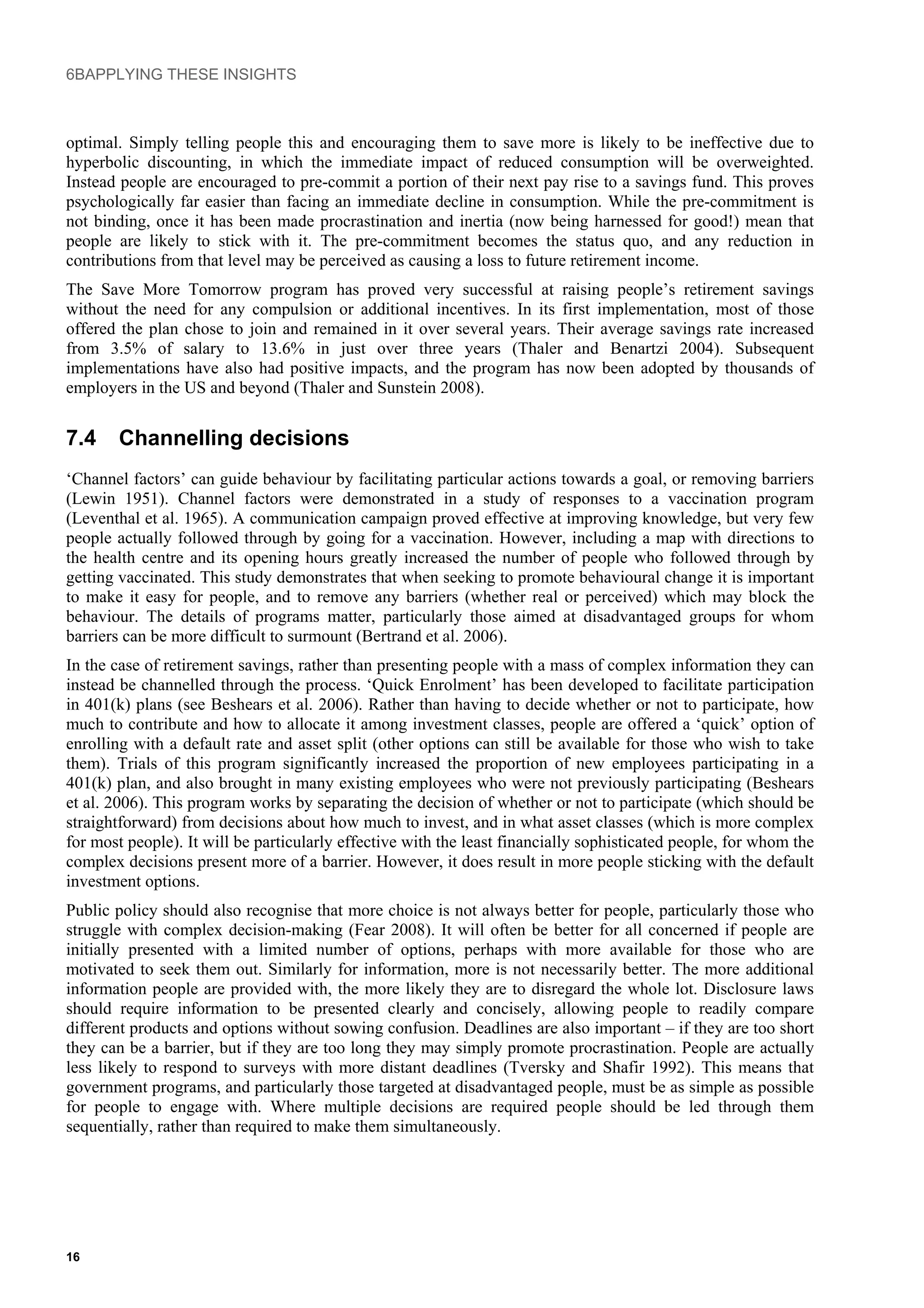 6BAPPLYING THESE INSIGHTS
optimal. Simply telling people this and encouraging them to save more is likely to be ineffective due to
hyperbolic discounting, in which the immediate impact of reduced consumption will be overweighted.
Instead people are encouraged to pre-commit a portion of their next pay rise to a savings fund. This proves
psychologically far easier than facing an immediate decline in consumption. While the pre-commitment is
not binding, once it has been made procrastination and inertia (now being harnessed for good!) mean that
people are likely to stick with it. The pre-commitment becomes the status quo, and any reduction in
contributions from that level may be perceived as causing a loss to future retirement income.
The Save More Tomorrow program has proved very successful at raising people’s retirement savings
without the need for any compulsion or additional incentives. In its first implementation, most of those
offered the plan chose to join and remained in it over several years. Their average savings rate increased
from 3.5% of salary to 13.6% in just over three years (Thaler and Benartzi 2004). Subsequent
implementations have also had positive impacts, and the program has now been adopted by thousands of
employers in the US and beyond (Thaler and Sunstein 2008).
7.4 Channelling decisions
‘Channel factors’ can guide behaviour by facilitating particular actions towards a goal, or removing barriers
(Lewin 1951). Channel factors were demonstrated in a study of responses to a vaccination program
(Leventhal et al. 1965). A communication campaign proved effective at improving knowledge, but very few
people actually followed through by going for a vaccination. However, including a map with directions to
the health centre and its opening hours greatly increased the number of people who followed through by
getting vaccinated. This study demonstrates that when seeking to promote behavioural change it is important
to make it easy for people, and to remove any barriers (whether real or perceived) which may block the
behaviour. The details of programs matter, particularly those aimed at disadvantaged groups for whom
barriers can be more difficult to surmount (Bertrand et al. 2006).
In the case of retirement savings, rather than presenting people with a mass of complex information they can
instead be channelled through the process. ‘Quick Enrolment’ has been developed to facilitate participation
in 401(k) plans (see Beshears et al. 2006). Rather than having to decide whether or not to participate, how
much to contribute and how to allocate it among investment classes, people are offered a ‘quick’ option of
enrolling with a default rate and asset split (other options can still be available for those who wish to take
them). Trials of this program significantly increased the proportion of new employees participating in a
401(k) plan, and also brought in many existing employees who were not previously participating (Beshears
et al. 2006). This program works by separating the decision of whether or not to participate (which should be
straightforward) from decisions about how much to invest, and in what asset classes (which is more complex
for most people). It will be particularly effective with the least financially sophisticated people, for whom the
complex decisions present more of a barrier. However, it does result in more people sticking with the default
investment options.
Public policy should also recognise that more choice is not always better for people, particularly those who
struggle with complex decision-making (Fear 2008). It will often be better for all concerned if people are
initially presented with a limited number of options, perhaps with more available for those who are
motivated to seek them out. Similarly for information, more is not necessarily better. The more additional
information people are provided with, the more likely they are to disregard the whole lot. Disclosure laws
should require information to be presented clearly and concisely, allowing people to readily compare
different products and options without sowing confusion. Deadlines are also important – if they are too short
they can be a barrier, but if they are too long they may simply promote procrastination. People are actually
less likely to respond to surveys with more distant deadlines (Tversky and Shafir 1992). This means that
government programs, and particularly those targeted at disadvantaged people, must be as simple as possible
for people to engage with. Where multiple decisions are required people should be led through them
sequentially, rather than required to make them simultaneously.
16
 
