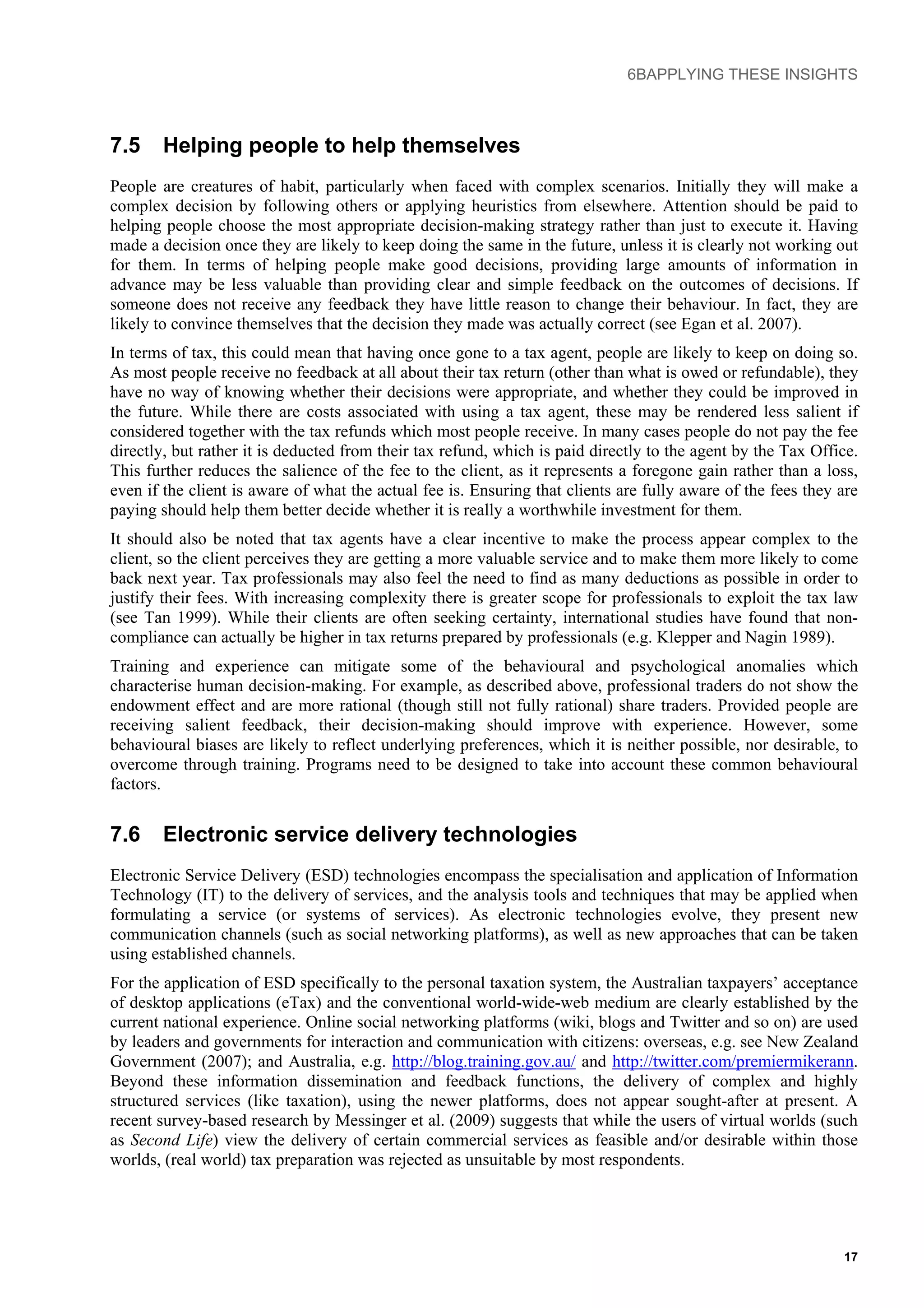 6BAPPLYING THESE INSIGHTS
7.5 Helping people to help themselves
People are creatures of habit, particularly when faced with complex scenarios. Initially they will make a
complex decision by following others or applying heuristics from elsewhere. Attention should be paid to
helping people choose the most appropriate decision-making strategy rather than just to execute it. Having
made a decision once they are likely to keep doing the same in the future, unless it is clearly not working out
for them. In terms of helping people make good decisions, providing large amounts of information in
advance may be less valuable than providing clear and simple feedback on the outcomes of decisions. If
someone does not receive any feedback they have little reason to change their behaviour. In fact, they are
likely to convince themselves that the decision they made was actually correct (see Egan et al. 2007).
In terms of tax, this could mean that having once gone to a tax agent, people are likely to keep on doing so.
As most people receive no feedback at all about their tax return (other than what is owed or refundable), they
have no way of knowing whether their decisions were appropriate, and whether they could be improved in
the future. While there are costs associated with using a tax agent, these may be rendered less salient if
considered together with the tax refunds which most people receive. In many cases people do not pay the fee
directly, but rather it is deducted from their tax refund, which is paid directly to the agent by the Tax Office.
This further reduces the salience of the fee to the client, as it represents a foregone gain rather than a loss,
even if the client is aware of what the actual fee is. Ensuring that clients are fully aware of the fees they are
paying should help them better decide whether it is really a worthwhile investment for them.
It should also be noted that tax agents have a clear incentive to make the process appear complex to the
client, so the client perceives they are getting a more valuable service and to make them more likely to come
back next year. Tax professionals may also feel the need to find as many deductions as possible in order to
justify their fees. With increasing complexity there is greater scope for professionals to exploit the tax law
(see Tan 1999). While their clients are often seeking certainty, international studies have found that non-
compliance can actually be higher in tax returns prepared by professionals (e.g. Klepper and Nagin 1989).
Training and experience can mitigate some of the behavioural and psychological anomalies which
characterise human decision-making. For example, as described above, professional traders do not show the
endowment effect and are more rational (though still not fully rational) share traders. Provided people are
receiving salient feedback, their decision-making should improve with experience. However, some
behavioural biases are likely to reflect underlying preferences, which it is neither possible, nor desirable, to
overcome through training. Programs need to be designed to take into account these common behavioural
factors.
7.6 Electronic service delivery technologies
Electronic Service Delivery (ESD) technologies encompass the specialisation and application of Information
Technology (IT) to the delivery of services, and the analysis tools and techniques that may be applied when
formulating a service (or systems of services). As electronic technologies evolve, they present new
communication channels (such as social networking platforms), as well as new approaches that can be taken
using established channels.
For the application of ESD specifically to the personal taxation system, the Australian taxpayers’ acceptance
of desktop applications (eTax) and the conventional world-wide-web medium are clearly established by the
current national experience. Online social networking platforms (wiki, blogs and Twitter and so on) are used
by leaders and governments for interaction and communication with citizens: overseas, e.g. see New Zealand
Government (2007); and Australia, e.g. http://blog.training.gov.au/ and http://twitter.com/premiermikerann.
Beyond these information dissemination and feedback functions, the delivery of complex and highly
structured services (like taxation), using the newer platforms, does not appear sought-after at present. A
recent survey-based research by Messinger et al. (2009) suggests that while the users of virtual worlds (such
as Second Life) view the delivery of certain commercial services as feasible and/or desirable within those
worlds, (real world) tax preparation was rejected as unsuitable by most respondents.
17
 