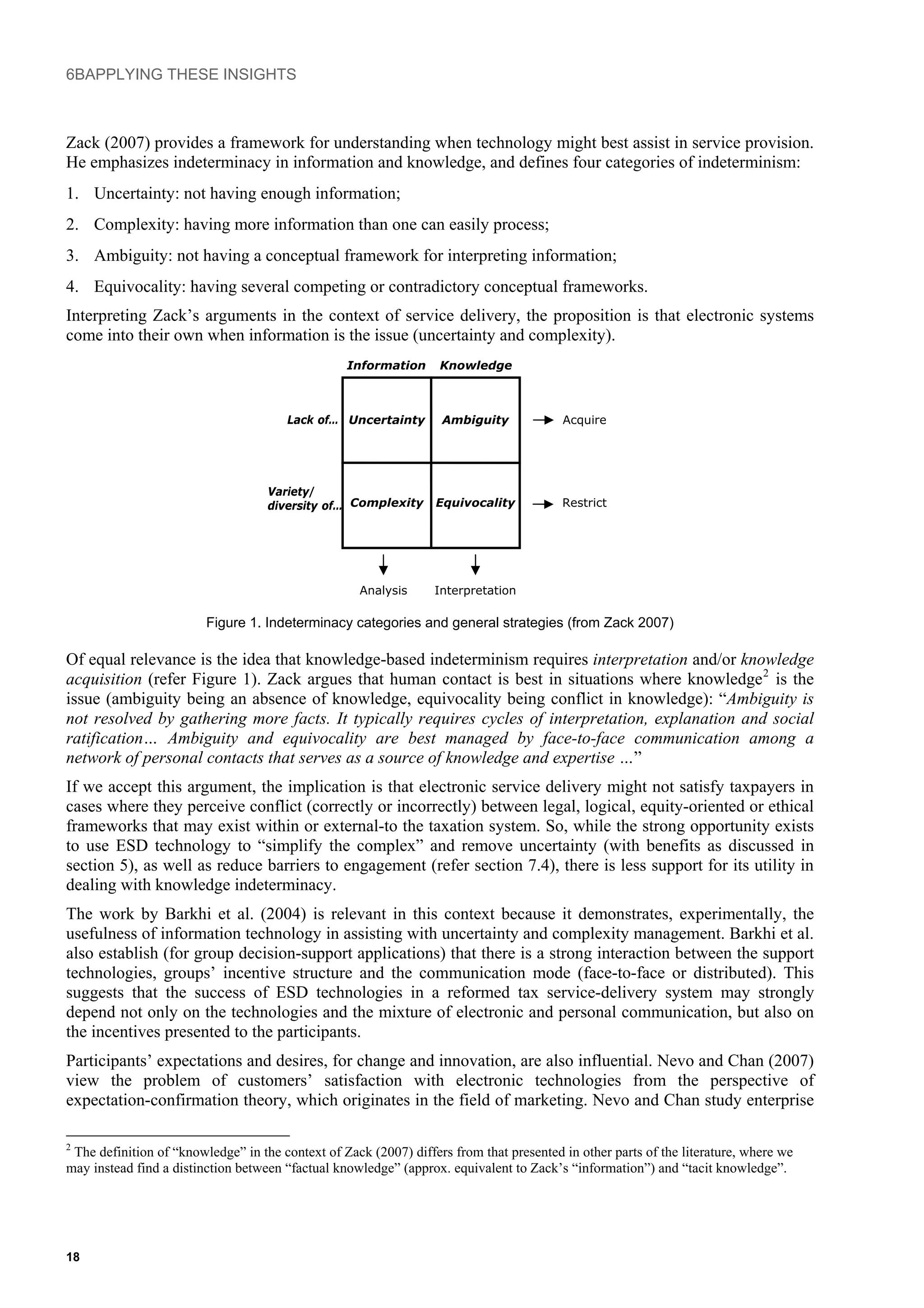 6BAPPLYING THESE INSIGHTS
Zack (2007) provides a framework for understanding when technology might best assist in service provision.
He emphasizes indeterminacy in information and knowledge, and defines four categories of indeterminism:
1. Uncertainty: not having enough information;
2. Complexity: having more information than one can easily process;
3. Ambiguity: not having a conceptual framework for interpreting information;
4. Equivocality: having several competing or contradictory conceptual frameworks.
Interpreting Zack’s arguments in the context of service delivery, the proposition is that electronic systems
come into their own when information is the issue (uncertainty and complexity).
AmbiguityUncertainty
EquivocalityComplexity
Variety/
diversity of…
Lack of…
KnowledgeInformation
Acquire
Restrict
Analysis Interpretation
Figure 1. Indeterminacy categories and general strategies (from Zack 2007)
Of equal relevance is the idea that knowledge-based indeterminism requires interpretation and/or knowledge
acquisition (refer Figure 1). Zack argues that human contact is best in situations where knowledge2
is the
issue (ambiguity being an absence of knowledge, equivocality being conflict in knowledge): “Ambiguity is
not resolved by gathering more facts. It typically requires cycles of interpretation, explanation and social
ratification… Ambiguity and equivocality are best managed by face-to-face communication among a
network of personal contacts that serves as a source of knowledge and expertise …”
If we accept this argument, the implication is that electronic service delivery might not satisfy taxpayers in
cases where they perceive conflict (correctly or incorrectly) between legal, logical, equity-oriented or ethical
frameworks that may exist within or external-to the taxation system. So, while the strong opportunity exists
to use ESD technology to “simplify the complex” and remove uncertainty (with benefits as discussed in
section 5), as well as reduce barriers to engagement (refer section 7.4), there is less support for its utility in
dealing with knowledge indeterminacy.
The work by Barkhi et al. (2004) is relevant in this context because it demonstrates, experimentally, the
usefulness of information technology in assisting with uncertainty and complexity management. Barkhi et al.
also establish (for group decision-support applications) that there is a strong interaction between the support
technologies, groups’ incentive structure and the communication mode (face-to-face or distributed). This
suggests that the success of ESD technologies in a reformed tax service-delivery system may strongly
depend not only on the technologies and the mixture of electronic and personal communication, but also on
the incentives presented to the participants.
Participants’ expectations and desires, for change and innovation, are also influential. Nevo and Chan (2007)
view the problem of customers’ satisfaction with electronic technologies from the perspective of
expectation-confirmation theory, which originates in the field of marketing. Nevo and Chan study enterprise
2
The definition of “knowledge” in the context of Zack (2007) differs from that presented in other parts of the literature, where we
may instead find a distinction between “factual knowledge” (approx. equivalent to Zack’s “information”) and “tacit knowledge”.
18
 