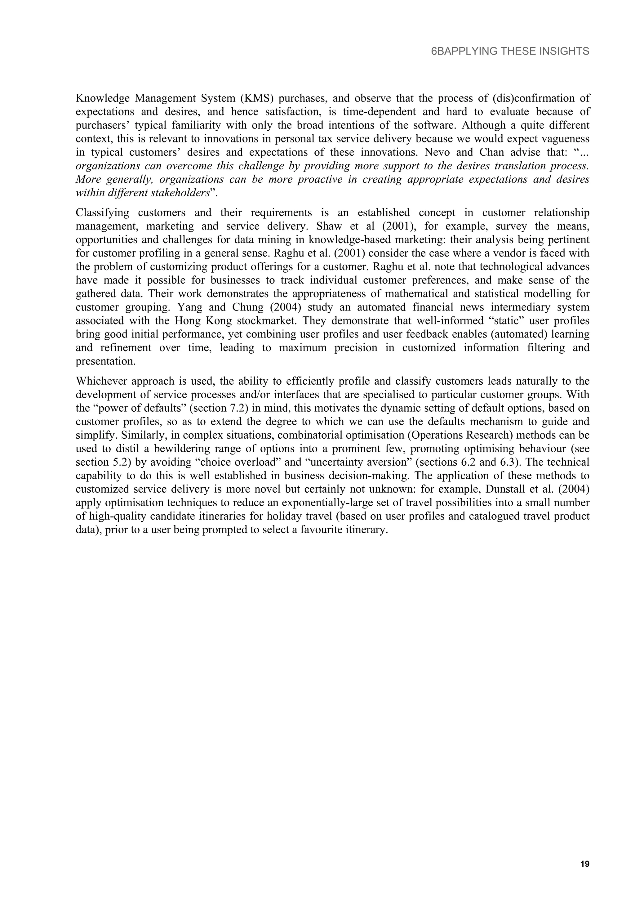 6BAPPLYING THESE INSIGHTS
Knowledge Management System (KMS) purchases, and observe that the process of (dis)confirmation of
expectations and desires, and hence satisfaction, is time-dependent and hard to evaluate because of
purchasers’ typical familiarity with only the broad intentions of the software. Although a quite different
context, this is relevant to innovations in personal tax service delivery because we would expect vagueness
in typical customers’ desires and expectations of these innovations. Nevo and Chan advise that: “…
organizations can overcome this challenge by providing more support to the desires translation process.
More generally, organizations can be more proactive in creating appropriate expectations and desires
within different stakeholders”.
Classifying customers and their requirements is an established concept in customer relationship
management, marketing and service delivery. Shaw et al (2001), for example, survey the means,
opportunities and challenges for data mining in knowledge-based marketing: their analysis being pertinent
for customer profiling in a general sense. Raghu et al. (2001) consider the case where a vendor is faced with
the problem of customizing product offerings for a customer. Raghu et al. note that technological advances
have made it possible for businesses to track individual customer preferences, and make sense of the
gathered data. Their work demonstrates the appropriateness of mathematical and statistical modelling for
customer grouping. Yang and Chung (2004) study an automated financial news intermediary system
associated with the Hong Kong stockmarket. They demonstrate that well-informed “static” user profiles
bring good initial performance, yet combining user profiles and user feedback enables (automated) learning
and refinement over time, leading to maximum precision in customized information filtering and
presentation.
Whichever approach is used, the ability to efficiently profile and classify customers leads naturally to the
development of service processes and/or interfaces that are specialised to particular customer groups. With
the “power of defaults” (section 7.2) in mind, this motivates the dynamic setting of default options, based on
customer profiles, so as to extend the degree to which we can use the defaults mechanism to guide and
simplify. Similarly, in complex situations, combinatorial optimisation (Operations Research) methods can be
used to distil a bewildering range of options into a prominent few, promoting optimising behaviour (see
section 5.2) by avoiding “choice overload” and “uncertainty aversion” (sections 6.2 and 6.3). The technical
capability to do this is well established in business decision-making. The application of these methods to
customized service delivery is more novel but certainly not unknown: for example, Dunstall et al. (2004)
apply optimisation techniques to reduce an exponentially-large set of travel possibilities into a small number
of high-quality candidate itineraries for holiday travel (based on user profiles and catalogued travel product
data), prior to a user being prompted to select a favourite itinerary.
19
 