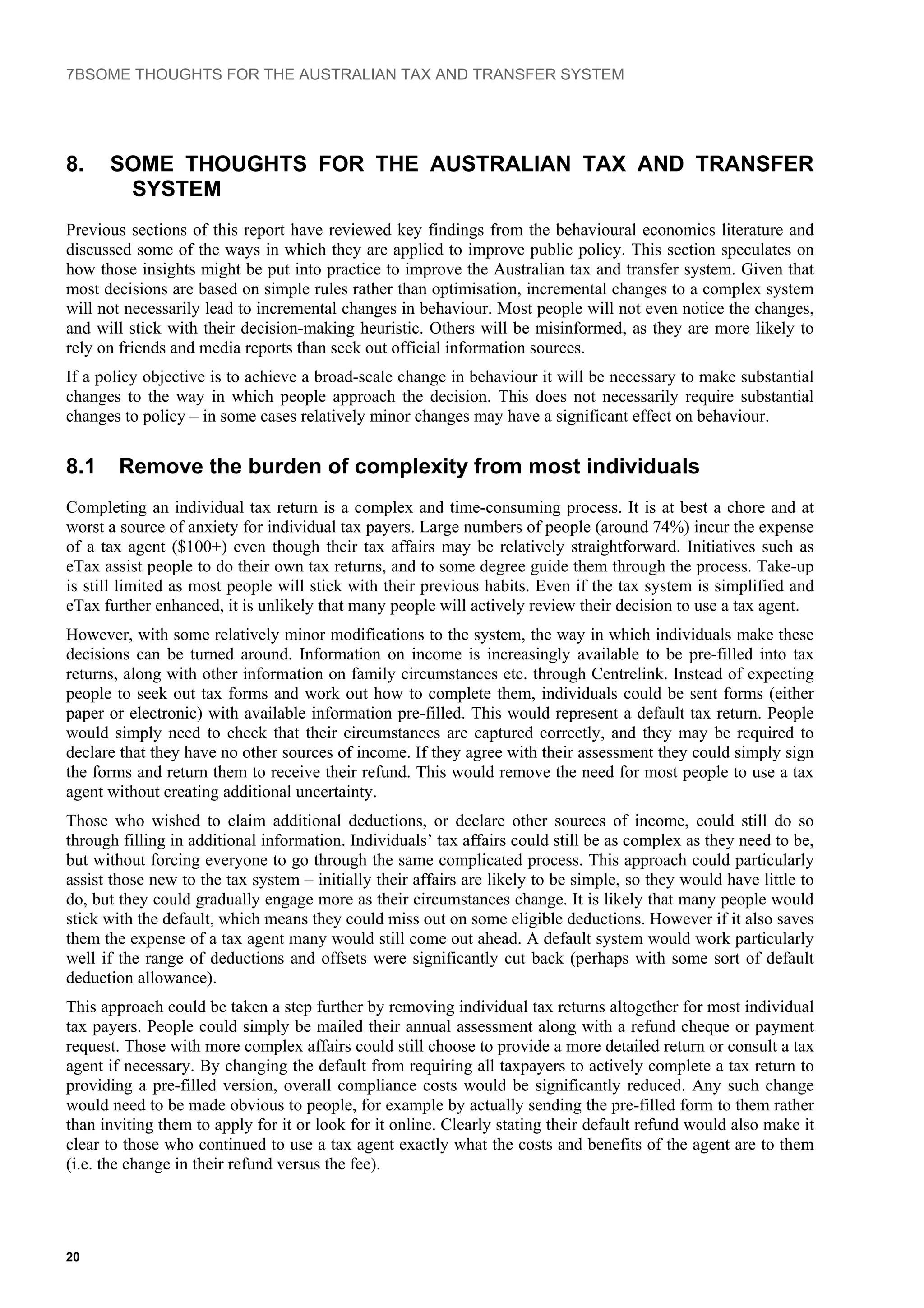 7BSOME THOUGHTS FOR THE AUSTRALIAN TAX AND TRANSFER SYSTEM
8. SOME THOUGHTS FOR THE AUSTRALIAN TAX AND TRANSFER
SYSTEM
Previous sections of this report have reviewed key findings from the behavioural economics literature and
discussed some of the ways in which they are applied to improve public policy. This section speculates on
how those insights might be put into practice to improve the Australian tax and transfer system. Given that
most decisions are based on simple rules rather than optimisation, incremental changes to a complex system
will not necessarily lead to incremental changes in behaviour. Most people will not even notice the changes,
and will stick with their decision-making heuristic. Others will be misinformed, as they are more likely to
rely on friends and media reports than seek out official information sources.
If a policy objective is to achieve a broad-scale change in behaviour it will be necessary to make substantial
changes to the way in which people approach the decision. This does not necessarily require substantial
changes to policy – in some cases relatively minor changes may have a significant effect on behaviour.
8.1 Remove the burden of complexity from most individuals
Completing an individual tax return is a complex and time-consuming process. It is at best a chore and at
worst a source of anxiety for individual tax payers. Large numbers of people (around 74%) incur the expense
of a tax agent ($100+) even though their tax affairs may be relatively straightforward. Initiatives such as
eTax assist people to do their own tax returns, and to some degree guide them through the process. Take-up
is still limited as most people will stick with their previous habits. Even if the tax system is simplified and
eTax further enhanced, it is unlikely that many people will actively review their decision to use a tax agent.
However, with some relatively minor modifications to the system, the way in which individuals make these
decisions can be turned around. Information on income is increasingly available to be pre-filled into tax
returns, along with other information on family circumstances etc. through Centrelink. Instead of expecting
people to seek out tax forms and work out how to complete them, individuals could be sent forms (either
paper or electronic) with available information pre-filled. This would represent a default tax return. People
would simply need to check that their circumstances are captured correctly, and they may be required to
declare that they have no other sources of income. If they agree with their assessment they could simply sign
the forms and return them to receive their refund. This would remove the need for most people to use a tax
agent without creating additional uncertainty.
Those who wished to claim additional deductions, or declare other sources of income, could still do so
through filling in additional information. Individuals’ tax affairs could still be as complex as they need to be,
but without forcing everyone to go through the same complicated process. This approach could particularly
assist those new to the tax system – initially their affairs are likely to be simple, so they would have little to
do, but they could gradually engage more as their circumstances change. It is likely that many people would
stick with the default, which means they could miss out on some eligible deductions. However if it also saves
them the expense of a tax agent many would still come out ahead. A default system would work particularly
well if the range of deductions and offsets were significantly cut back (perhaps with some sort of default
deduction allowance).
This approach could be taken a step further by removing individual tax returns altogether for most individual
tax payers. People could simply be mailed their annual assessment along with a refund cheque or payment
request. Those with more complex affairs could still choose to provide a more detailed return or consult a tax
agent if necessary. By changing the default from requiring all taxpayers to actively complete a tax return to
providing a pre-filled version, overall compliance costs would be significantly reduced. Any such change
would need to be made obvious to people, for example by actually sending the pre-filled form to them rather
than inviting them to apply for it or look for it online. Clearly stating their default refund would also make it
clear to those who continued to use a tax agent exactly what the costs and benefits of the agent are to them
(i.e. the change in their refund versus the fee).
20
 
