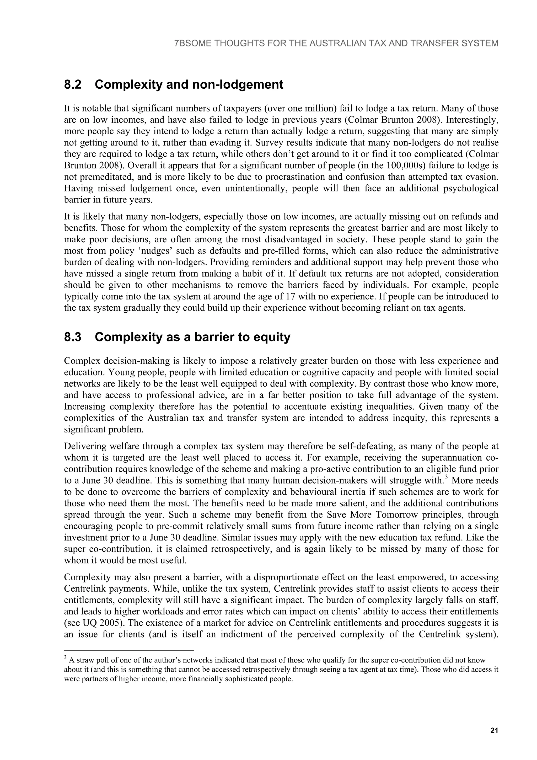 7BSOME THOUGHTS FOR THE AUSTRALIAN TAX AND TRANSFER SYSTEM
8.2 Complexity and non-lodgement
It is notable that significant numbers of taxpayers (over one million) fail to lodge a tax return. Many of those
are on low incomes, and have also failed to lodge in previous years (Colmar Brunton 2008). Interestingly,
more people say they intend to lodge a return than actually lodge a return, suggesting that many are simply
not getting around to it, rather than evading it. Survey results indicate that many non-lodgers do not realise
they are required to lodge a tax return, while others don’t get around to it or find it too complicated (Colmar
Brunton 2008). Overall it appears that for a significant number of people (in the 100,000s) failure to lodge is
not premeditated, and is more likely to be due to procrastination and confusion than attempted tax evasion.
Having missed lodgement once, even unintentionally, people will then face an additional psychological
barrier in future years.
It is likely that many non-lodgers, especially those on low incomes, are actually missing out on refunds and
benefits. Those for whom the complexity of the system represents the greatest barrier and are most likely to
make poor decisions, are often among the most disadvantaged in society. These people stand to gain the
most from policy ‘nudges’ such as defaults and pre-filled forms, which can also reduce the administrative
burden of dealing with non-lodgers. Providing reminders and additional support may help prevent those who
have missed a single return from making a habit of it. If default tax returns are not adopted, consideration
should be given to other mechanisms to remove the barriers faced by individuals. For example, people
typically come into the tax system at around the age of 17 with no experience. If people can be introduced to
the tax system gradually they could build up their experience without becoming reliant on tax agents.
8.3 Complexity as a barrier to equity
Complex decision-making is likely to impose a relatively greater burden on those with less experience and
education. Young people, people with limited education or cognitive capacity and people with limited social
networks are likely to be the least well equipped to deal with complexity. By contrast those who know more,
and have access to professional advice, are in a far better position to take full advantage of the system.
Increasing complexity therefore has the potential to accentuate existing inequalities. Given many of the
complexities of the Australian tax and transfer system are intended to address inequity, this represents a
significant problem.
Delivering welfare through a complex tax system may therefore be self-defeating, as many of the people at
whom it is targeted are the least well placed to access it. For example, receiving the superannuation co-
contribution requires knowledge of the scheme and making a pro-active contribution to an eligible fund prior
to a June 30 deadline. This is something that many human decision-makers will struggle with.3
More needs
to be done to overcome the barriers of complexity and behavioural inertia if such schemes are to work for
those who need them the most. The benefits need to be made more salient, and the additional contributions
spread through the year. Such a scheme may benefit from the Save More Tomorrow principles, through
encouraging people to pre-commit relatively small sums from future income rather than relying on a single
investment prior to a June 30 deadline. Similar issues may apply with the new education tax refund. Like the
super co-contribution, it is claimed retrospectively, and is again likely to be missed by many of those for
whom it would be most useful.
Complexity may also present a barrier, with a disproportionate effect on the least empowered, to accessing
Centrelink payments. While, unlike the tax system, Centrelink provides staff to assist clients to access their
entitlements, complexity will still have a significant impact. The burden of complexity largely falls on staff,
and leads to higher workloads and error rates which can impact on clients’ ability to access their entitlements
(see UQ 2005). The existence of a market for advice on Centrelink entitlements and procedures suggests it is
an issue for clients (and is itself an indictment of the perceived complexity of the Centrelink system).
3
A straw poll of one of the author’s networks indicated that most of those who qualify for the super co-contribution did not know
about it (and this is something that cannot be accessed retrospectively through seeing a tax agent at tax time). Those who did access it
were partners of higher income, more financially sophisticated people.
21
 