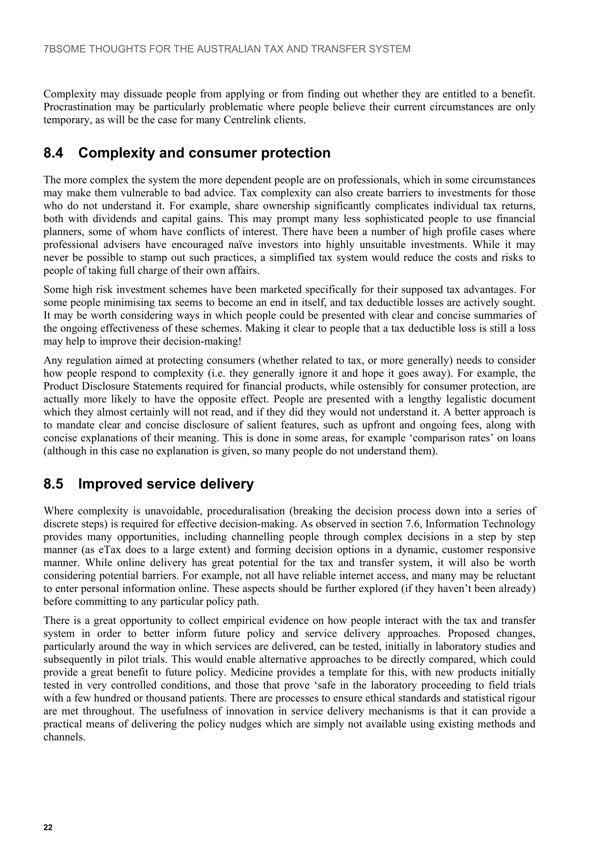 7BSOME THOUGHTS FOR THE AUSTRALIAN TAX AND TRANSFER SYSTEM
Complexity may dissuade people from applying or from finding out whether they are entitled to a benefit.
Procrastination may be particularly problematic where people believe their current circumstances are only
temporary, as will be the case for many Centrelink clients.
8.4 Complexity and consumer protection
The more complex the system the more dependent people are on professionals, which in some circumstances
may make them vulnerable to bad advice. Tax complexity can also create barriers to investments for those
who do not understand it. For example, share ownership significantly complicates individual tax returns,
both with dividends and capital gains. This may prompt many less sophisticated people to use financial
planners, some of whom have conflicts of interest. There have been a number of high profile cases where
professional advisers have encouraged naïve investors into highly unsuitable investments. While it may
never be possible to stamp out such practices, a simplified tax system would reduce the costs and risks to
people of taking full charge of their own affairs.
Some high risk investment schemes have been marketed specifically for their supposed tax advantages. For
some people minimising tax seems to become an end in itself, and tax deductible losses are actively sought.
It may be worth considering ways in which people could be presented with clear and concise summaries of
the ongoing effectiveness of these schemes. Making it clear to people that a tax deductible loss is still a loss
may help to improve their decision-making!
Any regulation aimed at protecting consumers (whether related to tax, or more generally) needs to consider
how people respond to complexity (i.e. they generally ignore it and hope it goes away). For example, the
Product Disclosure Statements required for financial products, while ostensibly for consumer protection, are
actually more likely to have the opposite effect. People are presented with a lengthy legalistic document
which they almost certainly will not read, and if they did they would not understand it. A better approach is
to mandate clear and concise disclosure of salient features, such as upfront and ongoing fees, along with
concise explanations of their meaning. This is done in some areas, for example ‘comparison rates’ on loans
(although in this case no explanation is given, so many people do not understand them).
8.5 Improved service delivery
Where complexity is unavoidable, proceduralisation (breaking the decision process down into a series of
discrete steps) is required for effective decision-making. As observed in section 7.6, Information Technology
provides many opportunities, including channelling people through complex decisions in a step by step
manner (as eTax does to a large extent) and forming decision options in a dynamic, customer responsive
manner. While online delivery has great potential for the tax and transfer system, it will also be worth
considering potential barriers. For example, not all have reliable internet access, and many may be reluctant
to enter personal information online. These aspects should be further explored (if they haven’t been already)
before committing to any particular policy path.
There is a great opportunity to collect empirical evidence on how people interact with the tax and transfer
system in order to better inform future policy and service delivery approaches. Proposed changes,
particularly around the way in which services are delivered, can be tested, initially in laboratory studies and
subsequently in pilot trials. This would enable alternative approaches to be directly compared, which could
provide a great benefit to future policy. Medicine provides a template for this, with new products initially
tested in very controlled conditions, and those that prove ‘safe in the laboratory proceeding to field trials
with a few hundred or thousand patients. There are processes to ensure ethical standards and statistical rigour
are met throughout. The usefulness of innovation in service delivery mechanisms is that it can provide a
practical means of delivering the policy nudges which are simply not available using existing methods and
channels.
22
 