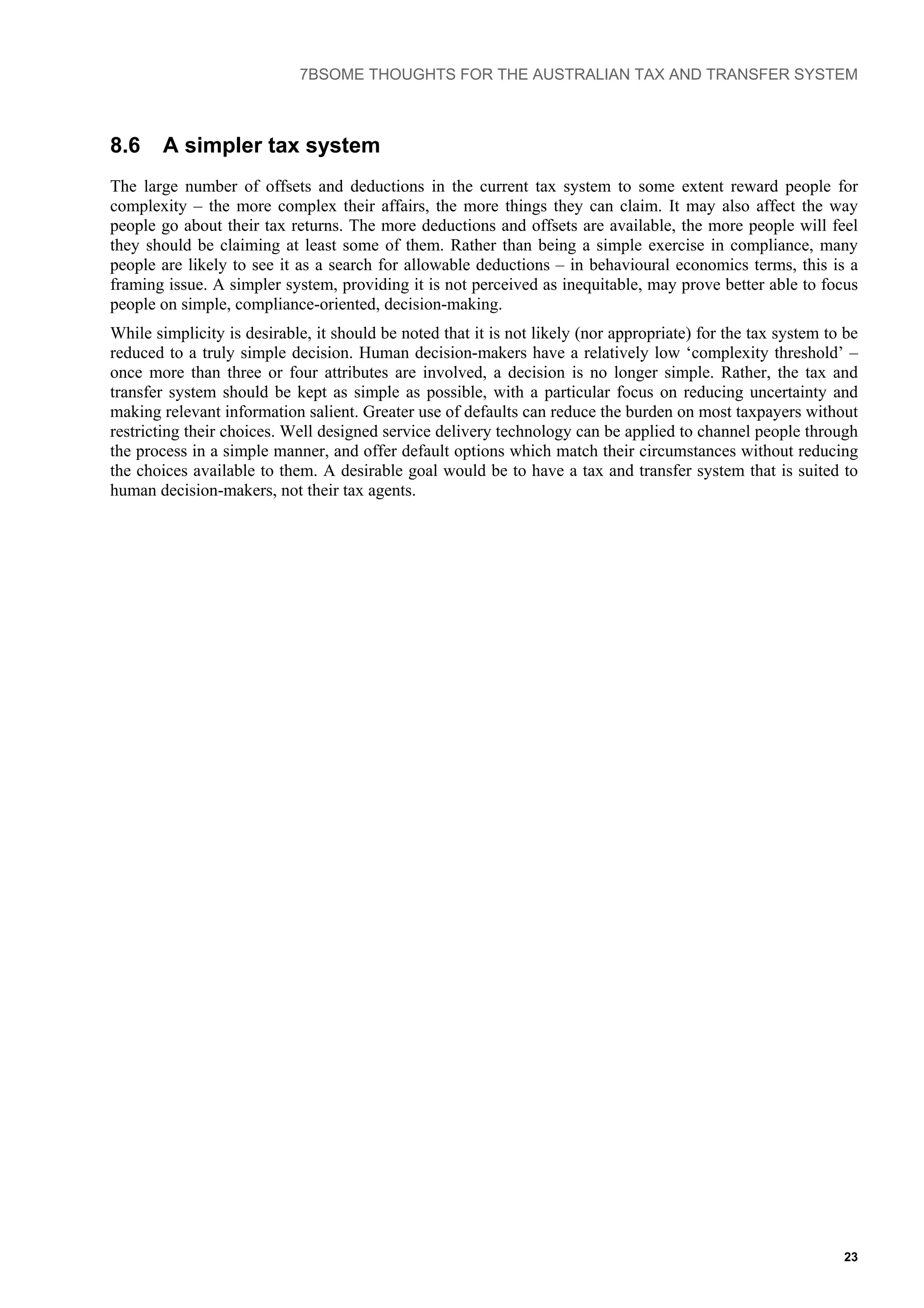 7BSOME THOUGHTS FOR THE AUSTRALIAN TAX AND TRANSFER SYSTEM
23
8.6 A simpler tax system
The large number of offsets and deductions in the current tax system to some extent reward people for
complexity – the more complex their affairs, the more things they can claim. It may also affect the way
people go about their tax returns. The more deductions and offsets are available, the more people will feel
they should be claiming at least some of them. Rather than being a simple exercise in compliance, many
people are likely to see it as a search for allowable deductions – in behavioural economics terms, this is a
framing issue. A simpler system, providing it is not perceived as inequitable, may prove better able to focus
people on simple, compliance-oriented, decision-making.
While simplicity is desirable, it should be noted that it is not likely (nor appropriate) for the tax system to be
reduced to a truly simple decision. Human decision-makers have a relatively low ‘complexity threshold’ –
once more than three or four attributes are involved, a decision is no longer simple. Rather, the tax and
transfer system should be kept as simple as possible, with a particular focus on reducing uncertainty and
making relevant information salient. Greater use of defaults can reduce the burden on most taxpayers without
restricting their choices. Well designed service delivery technology can be applied to channel people through
the process in a simple manner, and offer default options which match their circumstances without reducing
the choices available to them. A desirable goal would be to have a tax and transfer system that is suited to
human decision-makers, not their tax agents.
 