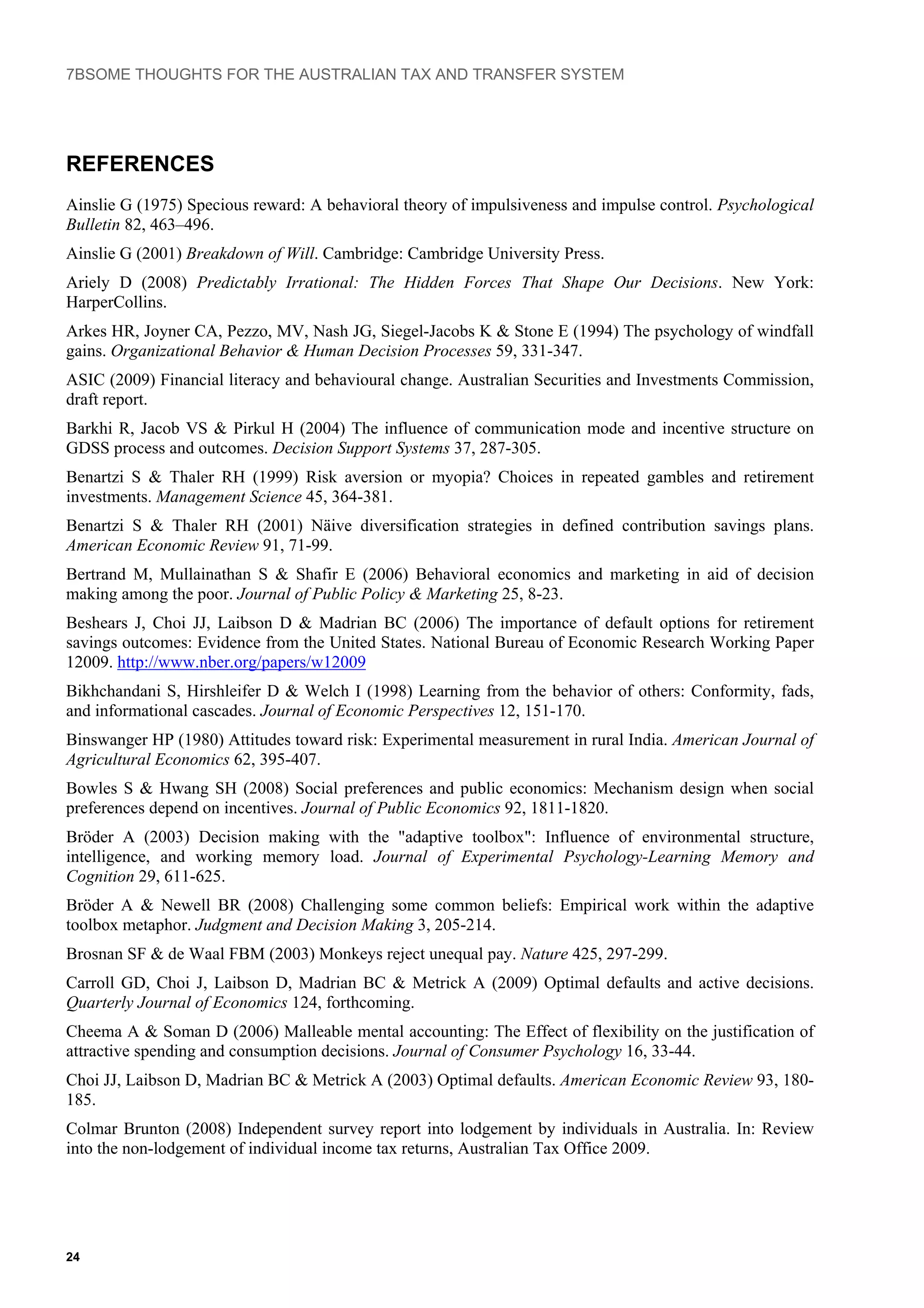 7BSOME THOUGHTS FOR THE AUSTRALIAN TAX AND TRANSFER SYSTEM
REFERENCES
Ainslie G (1975) Specious reward: A behavioral theory of impulsiveness and impulse control. Psychological
Bulletin 82, 463–496.
Ainslie G (2001) Breakdown of Will. Cambridge: Cambridge University Press.
Ariely D (2008) Predictably Irrational: The Hidden Forces That Shape Our Decisions. New York:
HarperCollins.
Arkes HR, Joyner CA, Pezzo, MV, Nash JG, Siegel-Jacobs K & Stone E (1994) The psychology of windfall
gains. Organizational Behavior & Human Decision Processes 59, 331-347.
ASIC (2009) Financial literacy and behavioural change. Australian Securities and Investments Commission,
draft report.
Barkhi R, Jacob VS & Pirkul H (2004) The influence of communication mode and incentive structure on
GDSS process and outcomes. Decision Support Systems 37, 287-305.
Benartzi S & Thaler RH (1999) Risk aversion or myopia? Choices in repeated gambles and retirement
investments. Management Science 45, 364-381.
Benartzi S & Thaler RH (2001) Näive diversification strategies in defined contribution savings plans.
American Economic Review 91, 71-99.
Bertrand M, Mullainathan S & Shafir E (2006) Behavioral economics and marketing in aid of decision
making among the poor. Journal of Public Policy & Marketing 25, 8-23.
Beshears J, Choi JJ, Laibson D & Madrian BC (2006) The importance of default options for retirement
savings outcomes: Evidence from the United States. National Bureau of Economic Research Working Paper
12009. http://www.nber.org/papers/w12009
Bikhchandani S, Hirshleifer D & Welch I (1998) Learning from the behavior of others: Conformity, fads,
and informational cascades. Journal of Economic Perspectives 12, 151-170.
Binswanger HP (1980) Attitudes toward risk: Experimental measurement in rural India. American Journal of
Agricultural Economics 62, 395-407.
Bowles S & Hwang SH (2008) Social preferences and public economics: Mechanism design when social
preferences depend on incentives. Journal of Public Economics 92, 1811-1820.
Bröder A (2003) Decision making with the "adaptive toolbox": Influence of environmental structure,
intelligence, and working memory load. Journal of Experimental Psychology-Learning Memory and
Cognition 29, 611-625.
Bröder A & Newell BR (2008) Challenging some common beliefs: Empirical work within the adaptive
toolbox metaphor. Judgment and Decision Making 3, 205-214.
Brosnan SF & de Waal FBM (2003) Monkeys reject unequal pay. Nature 425, 297-299.
Carroll GD, Choi J, Laibson D, Madrian BC & Metrick A (2009) Optimal defaults and active decisions.
Quarterly Journal of Economics 124, forthcoming.
Cheema A & Soman D (2006) Malleable mental accounting: The Effect of flexibility on the justification of
attractive spending and consumption decisions. Journal of Consumer Psychology 16, 33-44.
Choi JJ, Laibson D, Madrian BC & Metrick A (2003) Optimal defaults. American Economic Review 93, 180-
185.
Colmar Brunton (2008) Independent survey report into lodgement by individuals in Australia. In: Review
into the non-lodgement of individual income tax returns, Australian Tax Office 2009.
24
 