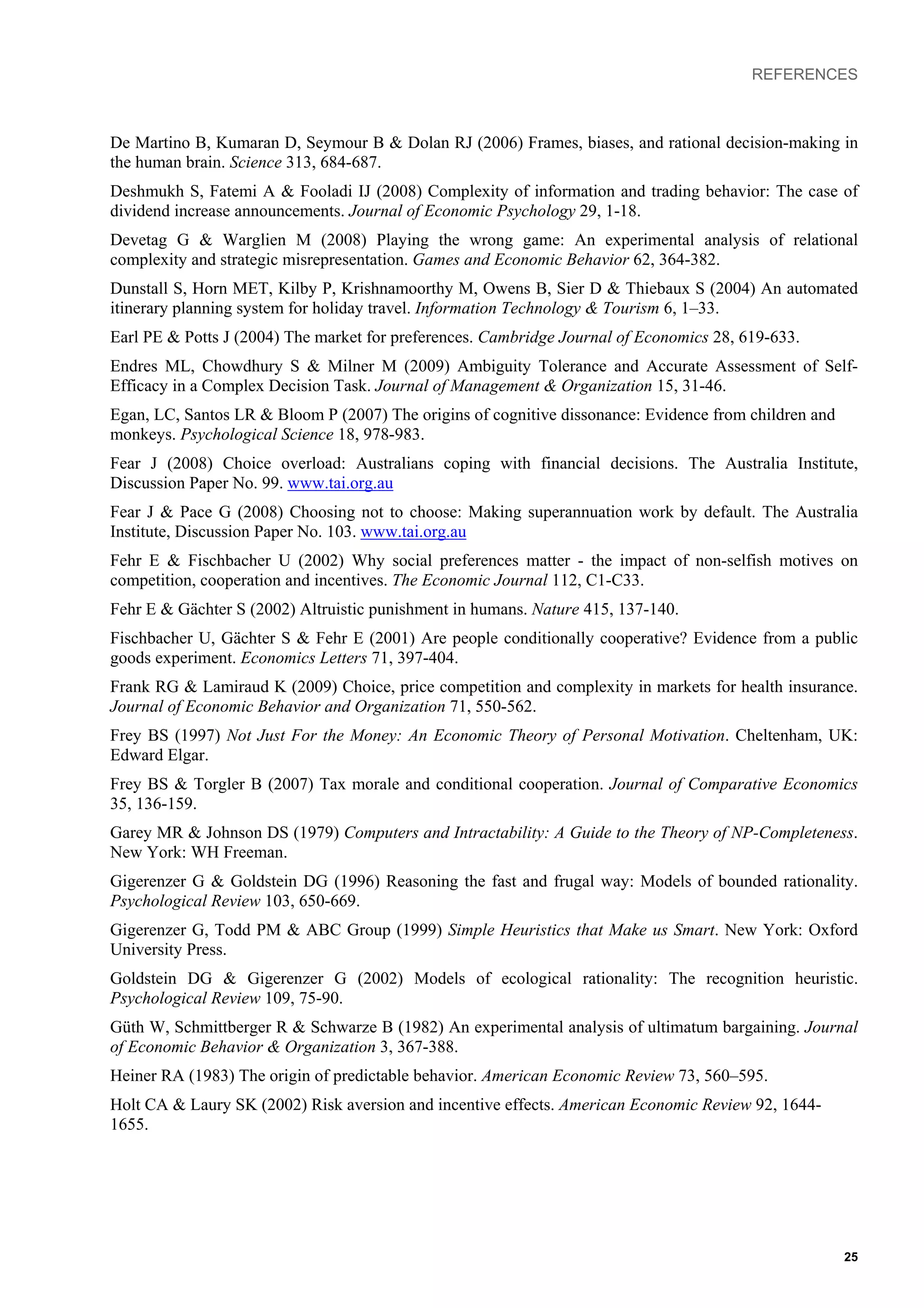 REFERENCES
De Martino B, Kumaran D, Seymour B & Dolan RJ (2006) Frames, biases, and rational decision-making in
the human brain. Science 313, 684-687.
Deshmukh S, Fatemi A & Fooladi IJ (2008) Complexity of information and trading behavior: The case of
dividend increase announcements. Journal of Economic Psychology 29, 1-18.
Devetag G & Warglien M (2008) Playing the wrong game: An experimental analysis of relational
complexity and strategic misrepresentation. Games and Economic Behavior 62, 364-382.
Dunstall S, Horn MET, Kilby P, Krishnamoorthy M, Owens B, Sier D & Thiebaux S (2004) An automated
itinerary planning system for holiday travel. Information Technology & Tourism 6, 1–33.
Earl PE & Potts J (2004) The market for preferences. Cambridge Journal of Economics 28, 619-633.
Endres ML, Chowdhury S & Milner M (2009) Ambiguity Tolerance and Accurate Assessment of Self-
Efficacy in a Complex Decision Task. Journal of Management & Organization 15, 31-46.
Egan, LC, Santos LR & Bloom P (2007) The origins of cognitive dissonance: Evidence from children and
monkeys. Psychological Science 18, 978-983.
Fear J (2008) Choice overload: Australians coping with financial decisions. The Australia Institute,
Discussion Paper No. 99. www.tai.org.au
Fear J & Pace G (2008) Choosing not to choose: Making superannuation work by default. The Australia
Institute, Discussion Paper No. 103. www.tai.org.au
Fehr E & Fischbacher U (2002) Why social preferences matter - the impact of non-selfish motives on
competition, cooperation and incentives. The Economic Journal 112, C1-C33.
Fehr E & Gächter S (2002) Altruistic punishment in humans. Nature 415, 137-140.
Fischbacher U, Gächter S & Fehr E (2001) Are people conditionally cooperative? Evidence from a public
goods experiment. Economics Letters 71, 397-404.
Frank RG & Lamiraud K (2009) Choice, price competition and complexity in markets for health insurance.
Journal of Economic Behavior and Organization 71, 550-562.
Frey BS (1997) Not Just For the Money: An Economic Theory of Personal Motivation. Cheltenham, UK:
Edward Elgar.
Frey BS & Torgler B (2007) Tax morale and conditional cooperation. Journal of Comparative Economics
35, 136-159.
Garey MR & Johnson DS (1979) Computers and Intractability: A Guide to the Theory of NP-Completeness.
New York: WH Freeman.
Gigerenzer G & Goldstein DG (1996) Reasoning the fast and frugal way: Models of bounded rationality.
Psychological Review 103, 650-669.
Gigerenzer G, Todd PM & ABC Group (1999) Simple Heuristics that Make us Smart. New York: Oxford
University Press.
Goldstein DG & Gigerenzer G (2002) Models of ecological rationality: The recognition heuristic.
Psychological Review 109, 75-90.
Güth W, Schmittberger R & Schwarze B (1982) An experimental analysis of ultimatum bargaining. Journal
of Economic Behavior & Organization 3, 367-388.
Heiner RA (1983) The origin of predictable behavior. American Economic Review 73, 560–595.
Holt CA & Laury SK (2002) Risk aversion and incentive effects. American Economic Review 92, 1644-
1655.
25
 