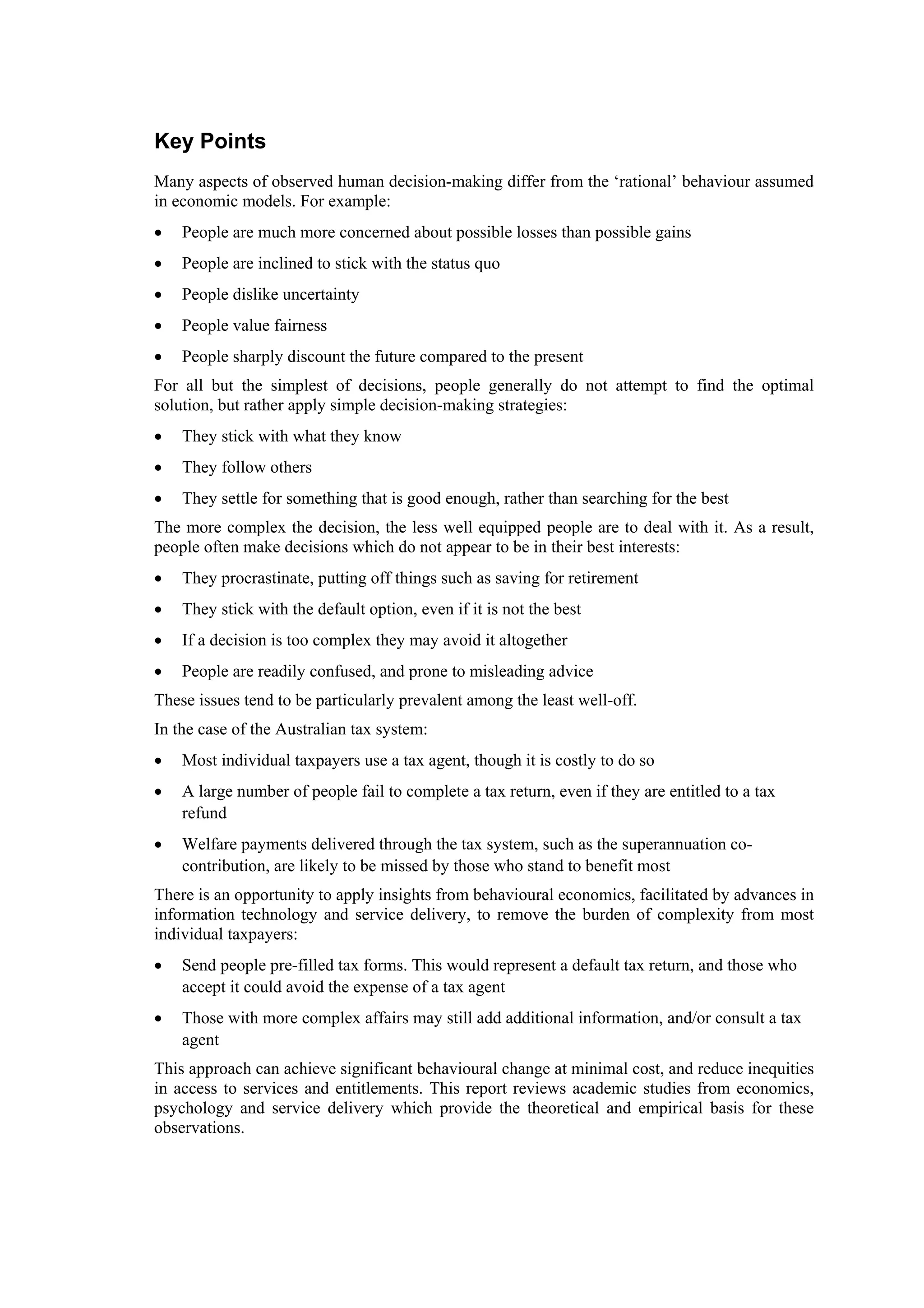 Key Points
Many aspects of observed human decision-making differ from the ‘rational’ behaviour assumed
in economic models. For example:
• People are much more concerned about possible losses than possible gains
• People are inclined to stick with the status quo
• People dislike uncertainty
• People value fairness
• People sharply discount the future compared to the present
For all but the simplest of decisions, people generally do not attempt to find the optimal
solution, but rather apply simple decision-making strategies:
• They stick with what they know
• They follow others
• They settle for something that is good enough, rather than searching for the best
The more complex the decision, the less well equipped people are to deal with it. As a result,
people often make decisions which do not appear to be in their best interests:
• They procrastinate, putting off things such as saving for retirement
• They stick with the default option, even if it is not the best
• If a decision is too complex they may avoid it altogether
• People are readily confused, and prone to misleading advice
These issues tend to be particularly prevalent among the least well-off.
In the case of the Australian tax system:
• Most individual taxpayers use a tax agent, though it is costly to do so
• A large number of people fail to complete a tax return, even if they are entitled to a tax
refund
• Welfare payments delivered through the tax system, such as the superannuation co-
contribution, are likely to be missed by those who stand to benefit most
There is an opportunity to apply insights from behavioural economics, facilitated by advances in
information technology and service delivery, to remove the burden of complexity from most
individual taxpayers:
• Send people pre-filled tax forms. This would represent a default tax return, and those who
accept it could avoid the expense of a tax agent
• Those with more complex affairs may still add additional information, and/or consult a tax
agent
This approach can achieve significant behavioural change at minimal cost, and reduce inequities
in access to services and entitlements. This report reviews academic studies from economics,
psychology and service delivery which provide the theoretical and empirical basis for these
observations.
 