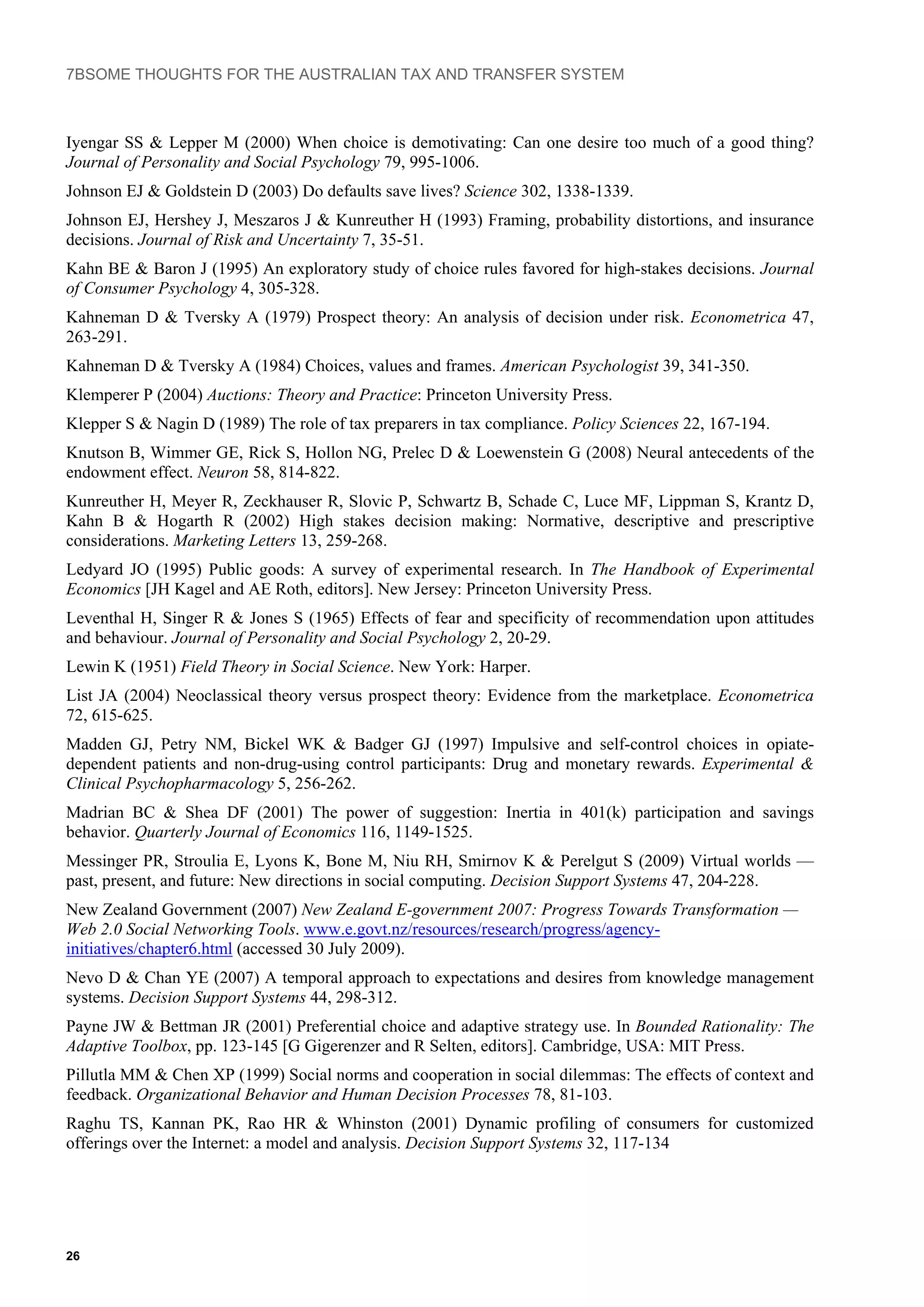 7BSOME THOUGHTS FOR THE AUSTRALIAN TAX AND TRANSFER SYSTEM
Iyengar SS & Lepper M (2000) When choice is demotivating: Can one desire too much of a good thing?
Journal of Personality and Social Psychology 79, 995-1006.
Johnson EJ & Goldstein D (2003) Do defaults save lives? Science 302, 1338-1339.
Johnson EJ, Hershey J, Meszaros J & Kunreuther H (1993) Framing, probability distortions, and insurance
decisions. Journal of Risk and Uncertainty 7, 35-51.
Kahn BE & Baron J (1995) An exploratory study of choice rules favored for high-stakes decisions. Journal
of Consumer Psychology 4, 305-328.
Kahneman D & Tversky A (1979) Prospect theory: An analysis of decision under risk. Econometrica 47,
263-291.
Kahneman D & Tversky A (1984) Choices, values and frames. American Psychologist 39, 341-350.
Klemperer P (2004) Auctions: Theory and Practice: Princeton University Press.
Klepper S & Nagin D (1989) The role of tax preparers in tax compliance. Policy Sciences 22, 167-194.
Knutson B, Wimmer GE, Rick S, Hollon NG, Prelec D & Loewenstein G (2008) Neural antecedents of the
endowment effect. Neuron 58, 814-822.
Kunreuther H, Meyer R, Zeckhauser R, Slovic P, Schwartz B, Schade C, Luce MF, Lippman S, Krantz D,
Kahn B & Hogarth R (2002) High stakes decision making: Normative, descriptive and prescriptive
considerations. Marketing Letters 13, 259-268.
Ledyard JO (1995) Public goods: A survey of experimental research. In The Handbook of Experimental
Economics [JH Kagel and AE Roth, editors]. New Jersey: Princeton University Press.
Leventhal H, Singer R & Jones S (1965) Effects of fear and specificity of recommendation upon attitudes
and behaviour. Journal of Personality and Social Psychology 2, 20-29.
Lewin K (1951) Field Theory in Social Science. New York: Harper.
List JA (2004) Neoclassical theory versus prospect theory: Evidence from the marketplace. Econometrica
72, 615-625.
Madden GJ, Petry NM, Bickel WK & Badger GJ (1997) Impulsive and self-control choices in opiate-
dependent patients and non-drug-using control participants: Drug and monetary rewards. Experimental &
Clinical Psychopharmacology 5, 256-262.
Madrian BC & Shea DF (2001) The power of suggestion: Inertia in 401(k) participation and savings
behavior. Quarterly Journal of Economics 116, 1149-1525.
Messinger PR, Stroulia E, Lyons K, Bone M, Niu RH, Smirnov K & Perelgut S (2009) Virtual worlds —
past, present, and future: New directions in social computing. Decision Support Systems 47, 204-228.
New Zealand Government (2007) New Zealand E-government 2007: Progress Towards Transformation —
Web 2.0 Social Networking Tools. www.e.govt.nz/resources/research/progress/agency-
initiatives/chapter6.html (accessed 30 July 2009).
Nevo D & Chan YE (2007) A temporal approach to expectations and desires from knowledge management
systems. Decision Support Systems 44, 298-312.
Payne JW & Bettman JR (2001) Preferential choice and adaptive strategy use. In Bounded Rationality: The
Adaptive Toolbox, pp. 123-145 [G Gigerenzer and R Selten, editors]. Cambridge, USA: MIT Press.
Pillutla MM & Chen XP (1999) Social norms and cooperation in social dilemmas: The effects of context and
feedback. Organizational Behavior and Human Decision Processes 78, 81-103.
Raghu TS, Kannan PK, Rao HR & Whinston (2001) Dynamic profiling of consumers for customized
offerings over the Internet: a model and analysis. Decision Support Systems 32, 117-134
26
 