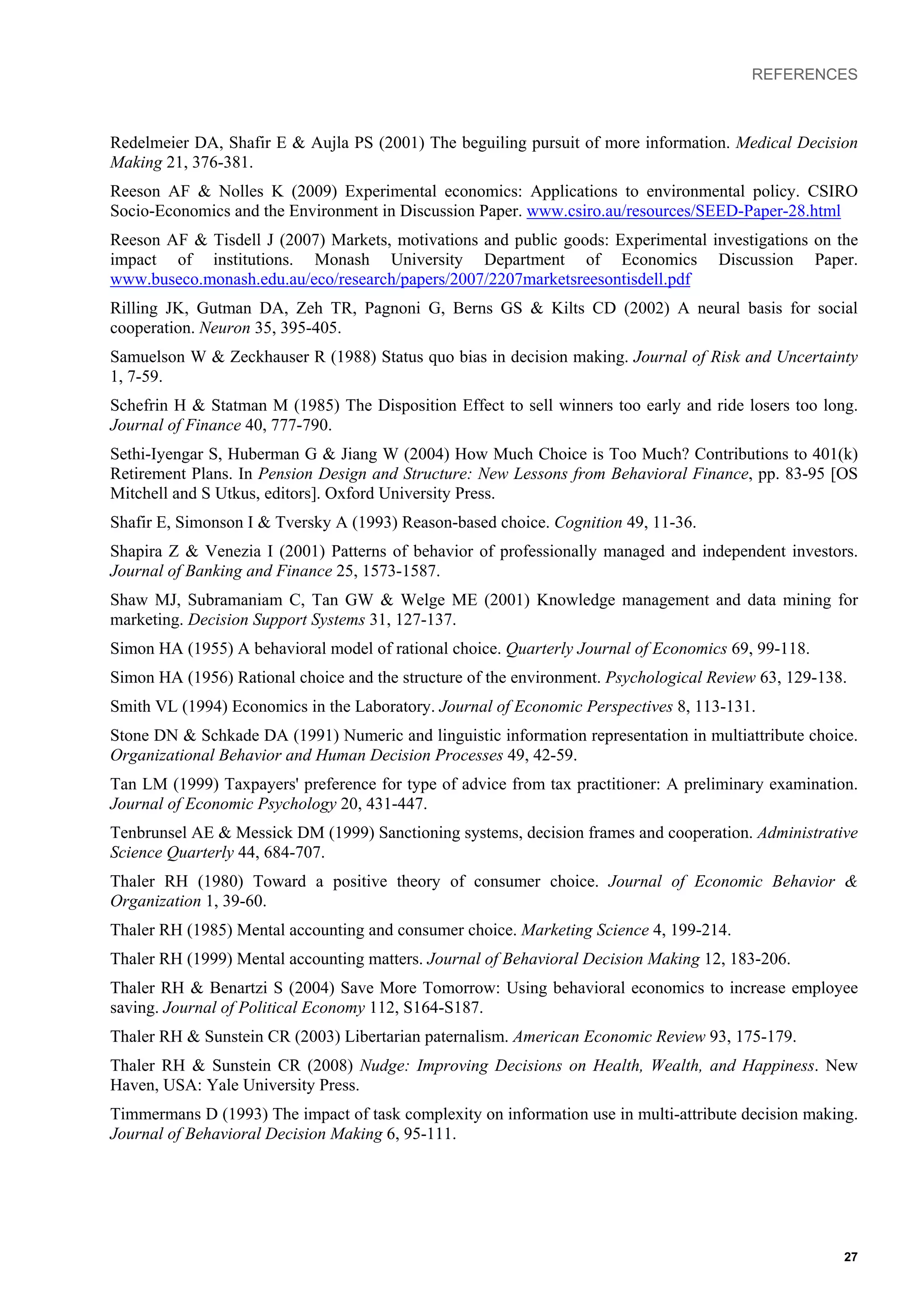 REFERENCES
Redelmeier DA, Shafir E & Aujla PS (2001) The beguiling pursuit of more information. Medical Decision
Making 21, 376-381.
Reeson AF & Nolles K (2009) Experimental economics: Applications to environmental policy. CSIRO
Socio-Economics and the Environment in Discussion Paper. www.csiro.au/resources/SEED-Paper-28.html
Reeson AF & Tisdell J (2007) Markets, motivations and public goods: Experimental investigations on the
impact of institutions. Monash University Department of Economics Discussion Paper.
www.buseco.monash.edu.au/eco/research/papers/2007/2207marketsreesontisdell.pdf
Rilling JK, Gutman DA, Zeh TR, Pagnoni G, Berns GS & Kilts CD (2002) A neural basis for social
cooperation. Neuron 35, 395-405.
Samuelson W & Zeckhauser R (1988) Status quo bias in decision making. Journal of Risk and Uncertainty
1, 7-59.
Schefrin H & Statman M (1985) The Disposition Effect to sell winners too early and ride losers too long.
Journal of Finance 40, 777-790.
Sethi-Iyengar S, Huberman G & Jiang W (2004) How Much Choice is Too Much? Contributions to 401(k)
Retirement Plans. In Pension Design and Structure: New Lessons from Behavioral Finance, pp. 83-95 [OS
Mitchell and S Utkus, editors]. Oxford University Press.
Shafir E, Simonson I & Tversky A (1993) Reason-based choice. Cognition 49, 11-36.
Shapira Z & Venezia I (2001) Patterns of behavior of professionally managed and independent investors.
Journal of Banking and Finance 25, 1573-1587.
Shaw MJ, Subramaniam C, Tan GW & Welge ME (2001) Knowledge management and data mining for
marketing. Decision Support Systems 31, 127-137.
Simon HA (1955) A behavioral model of rational choice. Quarterly Journal of Economics 69, 99-118.
Simon HA (1956) Rational choice and the structure of the environment. Psychological Review 63, 129-138.
Smith VL (1994) Economics in the Laboratory. Journal of Economic Perspectives 8, 113-131.
Stone DN & Schkade DA (1991) Numeric and linguistic information representation in multiattribute choice.
Organizational Behavior and Human Decision Processes 49, 42-59.
Tan LM (1999) Taxpayers' preference for type of advice from tax practitioner: A preliminary examination.
Journal of Economic Psychology 20, 431-447.
Tenbrunsel AE & Messick DM (1999) Sanctioning systems, decision frames and cooperation. Administrative
Science Quarterly 44, 684-707.
Thaler RH (1980) Toward a positive theory of consumer choice. Journal of Economic Behavior &
Organization 1, 39-60.
Thaler RH (1985) Mental accounting and consumer choice. Marketing Science 4, 199-214.
Thaler RH (1999) Mental accounting matters. Journal of Behavioral Decision Making 12, 183-206.
Thaler RH & Benartzi S (2004) Save More Tomorrow: Using behavioral economics to increase employee
saving. Journal of Political Economy 112, S164-S187.
Thaler RH & Sunstein CR (2003) Libertarian paternalism. American Economic Review 93, 175-179.
Thaler RH & Sunstein CR (2008) Nudge: Improving Decisions on Health, Wealth, and Happiness. New
Haven, USA: Yale University Press.
Timmermans D (1993) The impact of task complexity on information use in multi-attribute decision making.
Journal of Behavioral Decision Making 6, 95-111.
27
 