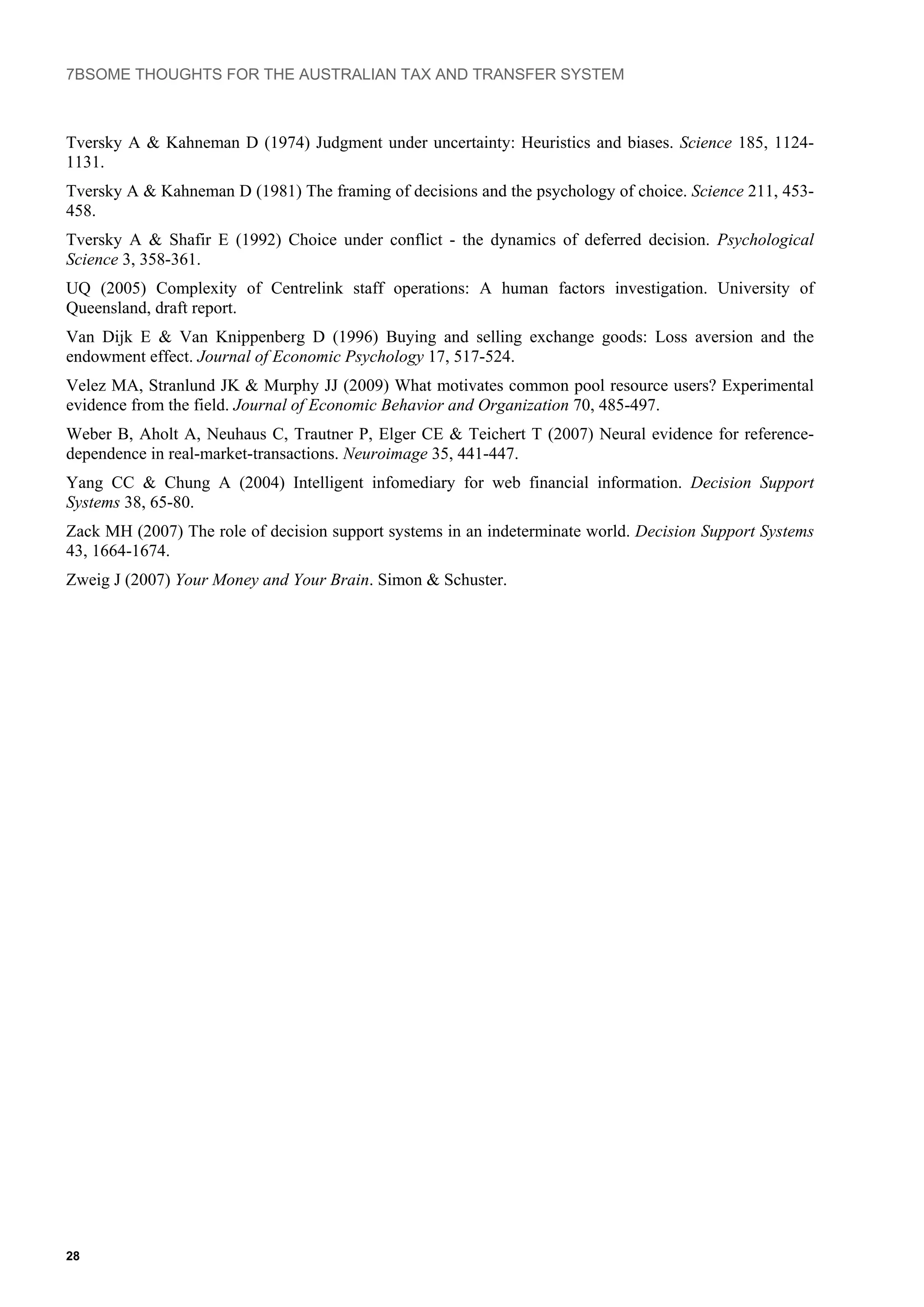 7BSOME THOUGHTS FOR THE AUSTRALIAN TAX AND TRANSFER SYSTEM
28
Tversky A & Kahneman D (1974) Judgment under uncertainty: Heuristics and biases. Science 185, 1124-
1131.
Tversky A & Kahneman D (1981) The framing of decisions and the psychology of choice. Science 211, 453-
458.
Tversky A & Shafir E (1992) Choice under conflict - the dynamics of deferred decision. Psychological
Science 3, 358-361.
UQ (2005) Complexity of Centrelink staff operations: A human factors investigation. University of
Queensland, draft report.
Van Dijk E & Van Knippenberg D (1996) Buying and selling exchange goods: Loss aversion and the
endowment effect. Journal of Economic Psychology 17, 517-524.
Velez MA, Stranlund JK & Murphy JJ (2009) What motivates common pool resource users? Experimental
evidence from the field. Journal of Economic Behavior and Organization 70, 485-497.
Weber B, Aholt A, Neuhaus C, Trautner P, Elger CE & Teichert T (2007) Neural evidence for reference-
dependence in real-market-transactions. Neuroimage 35, 441-447.
Yang CC & Chung A (2004) Intelligent infomediary for web financial information. Decision Support
Systems 38, 65-80.
Zack MH (2007) The role of decision support systems in an indeterminate world. Decision Support Systems
43, 1664-1674.
Zweig J (2007) Your Money and Your Brain. Simon & Schuster.
 