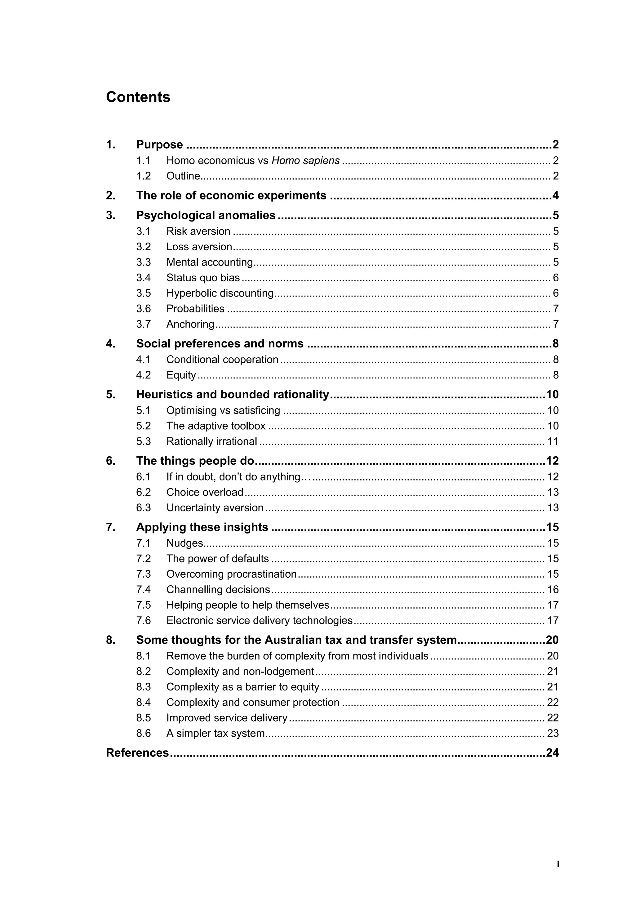 i
Contents
1. Purpose ................................................................................................................2
1.1 Homo economicus vs Homo sapiens ....................................................................... 2
1.2 Outline....................................................................................................................... 2
2. The role of economic experiments ....................................................................4
3. Psychological anomalies ....................................................................................5
3.1 Risk aversion ............................................................................................................ 5
3.2 Loss aversion............................................................................................................ 5
3.3 Mental accounting..................................................................................................... 5
3.4 Status quo bias......................................................................................................... 6
3.5 Hyperbolic discounting.............................................................................................. 6
3.6 Probabilities .............................................................................................................. 7
3.7 Anchoring.................................................................................................................. 7
4. Social preferences and norms ...........................................................................8
4.1 Conditional cooperation............................................................................................ 8
4.2 Equity........................................................................................................................ 8
5. Heuristics and bounded rationality..................................................................10
5.1 Optimising vs satisficing ......................................................................................... 10
5.2 The adaptive toolbox .............................................................................................. 10
5.3 Rationally irrational ................................................................................................. 11
6. The things people do.........................................................................................12
6.1 If in doubt, don’t do anything…............................................................................... 12
6.2 Choice overload...................................................................................................... 13
6.3 Uncertainty aversion............................................................................................... 13
7. Applying these insights ....................................................................................15
7.1 Nudges.................................................................................................................... 15
7.2 The power of defaults ............................................................................................. 15
7.3 Overcoming procrastination.................................................................................... 15
7.4 Channelling decisions............................................................................................. 16
7.5 Helping people to help themselves......................................................................... 17
7.6 Electronic service delivery technologies................................................................. 17
8. Some thoughts for the Australian tax and transfer system...........................20
8.1 Remove the burden of complexity from most individuals....................................... 20
8.2 Complexity and non-lodgement.............................................................................. 21
8.3 Complexity as a barrier to equity ............................................................................ 21
8.4 Complexity and consumer protection ..................................................................... 22
8.5 Improved service delivery....................................................................................... 22
8.6 A simpler tax system............................................................................................... 23
References...................................................................................................................24
 