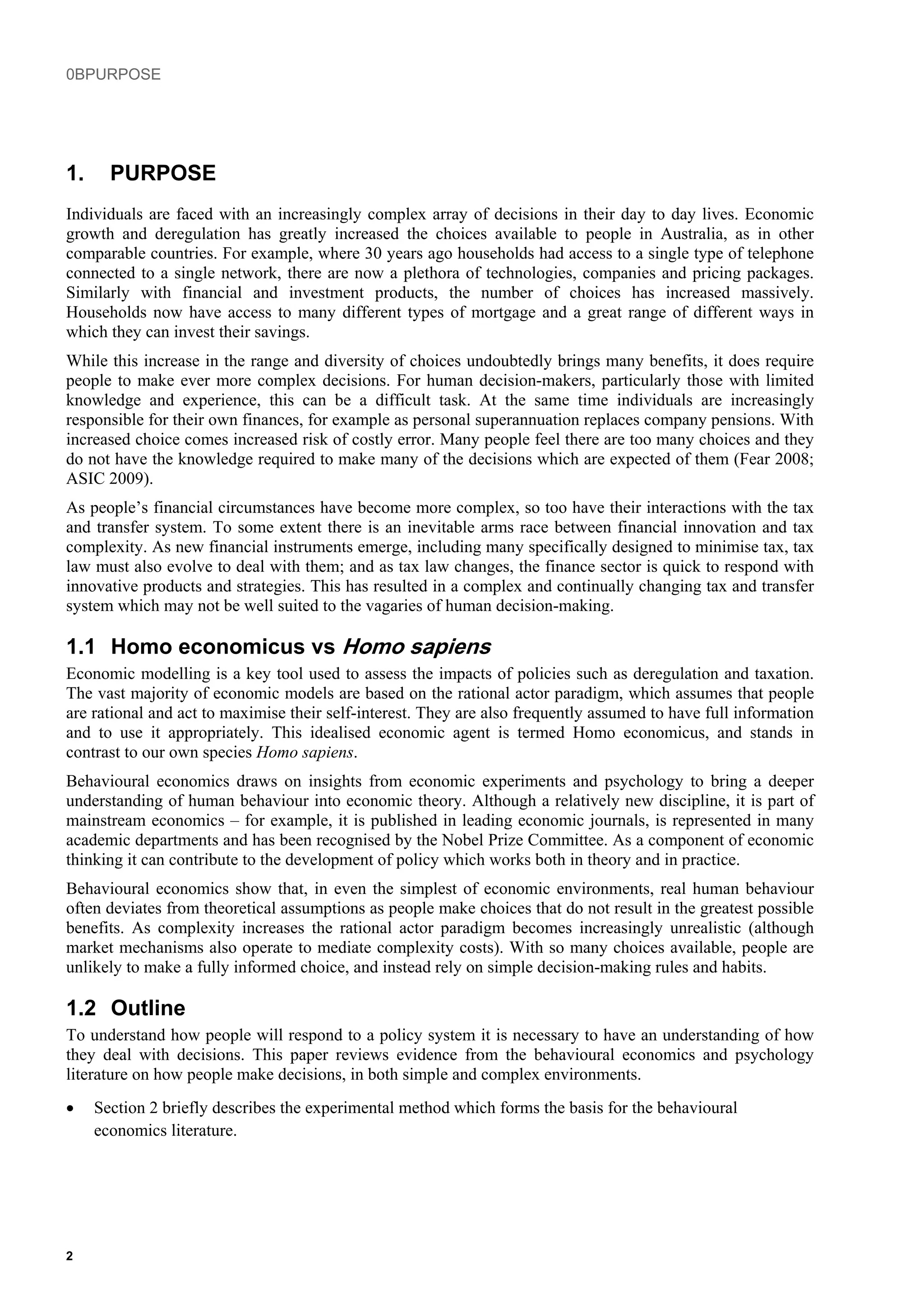 0BPURPOSE
1. PURPOSE
Individuals are faced with an increasingly complex array of decisions in their day to day lives. Economic
growth and deregulation has greatly increased the choices available to people in Australia, as in other
comparable countries. For example, where 30 years ago households had access to a single type of telephone
connected to a single network, there are now a plethora of technologies, companies and pricing packages.
Similarly with financial and investment products, the number of choices has increased massively.
Households now have access to many different types of mortgage and a great range of different ways in
which they can invest their savings.
While this increase in the range and diversity of choices undoubtedly brings many benefits, it does require
people to make ever more complex decisions. For human decision-makers, particularly those with limited
knowledge and experience, this can be a difficult task. At the same time individuals are increasingly
responsible for their own finances, for example as personal superannuation replaces company pensions. With
increased choice comes increased risk of costly error. Many people feel there are too many choices and they
do not have the knowledge required to make many of the decisions which are expected of them (Fear 2008;
ASIC 2009).
As people’s financial circumstances have become more complex, so too have their interactions with the tax
and transfer system. To some extent there is an inevitable arms race between financial innovation and tax
complexity. As new financial instruments emerge, including many specifically designed to minimise tax, tax
law must also evolve to deal with them; and as tax law changes, the finance sector is quick to respond with
innovative products and strategies. This has resulted in a complex and continually changing tax and transfer
system which may not be well suited to the vagaries of human decision-making.
1.1 Homo economicus vs Homo sapiens
Economic modelling is a key tool used to assess the impacts of policies such as deregulation and taxation.
The vast majority of economic models are based on the rational actor paradigm, which assumes that people
are rational and act to maximise their self-interest. They are also frequently assumed to have full information
and to use it appropriately. This idealised economic agent is termed Homo economicus, and stands in
contrast to our own species Homo sapiens.
Behavioural economics draws on insights from economic experiments and psychology to bring a deeper
understanding of human behaviour into economic theory. Although a relatively new discipline, it is part of
mainstream economics – for example, it is published in leading economic journals, is represented in many
academic departments and has been recognised by the Nobel Prize Committee. As a component of economic
thinking it can contribute to the development of policy which works both in theory and in practice.
Behavioural economics show that, in even the simplest of economic environments, real human behaviour
often deviates from theoretical assumptions as people make choices that do not result in the greatest possible
benefits. As complexity increases the rational actor paradigm becomes increasingly unrealistic (although
market mechanisms also operate to mediate complexity costs). With so many choices available, people are
unlikely to make a fully informed choice, and instead rely on simple decision-making rules and habits.
1.2 Outline
To understand how people will respond to a policy system it is necessary to have an understanding of how
they deal with decisions. This paper reviews evidence from the behavioural economics and psychology
literature on how people make decisions, in both simple and complex environments.
• Section 2 briefly describes the experimental method which forms the basis for the behavioural
economics literature.
2
 