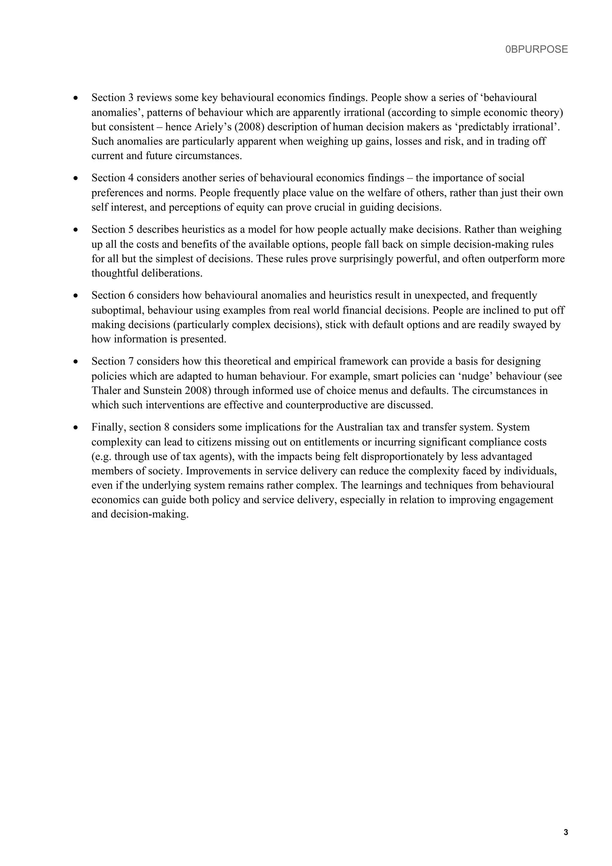 0BPURPOSE
• Section 3 reviews some key behavioural economics findings. People show a series of ‘behavioural
anomalies’, patterns of behaviour which are apparently irrational (according to simple economic theory)
but consistent – hence Ariely’s (2008) description of human decision makers as ‘predictably irrational’.
Such anomalies are particularly apparent when weighing up gains, losses and risk, and in trading off
current and future circumstances.
• Section 4 considers another series of behavioural economics findings – the importance of social
preferences and norms. People frequently place value on the welfare of others, rather than just their own
self interest, and perceptions of equity can prove crucial in guiding decisions.
• Section 5 describes heuristics as a model for how people actually make decisions. Rather than weighing
up all the costs and benefits of the available options, people fall back on simple decision-making rules
for all but the simplest of decisions. These rules prove surprisingly powerful, and often outperform more
thoughtful deliberations.
• Section 6 considers how behavioural anomalies and heuristics result in unexpected, and frequently
suboptimal, behaviour using examples from real world financial decisions. People are inclined to put off
making decisions (particularly complex decisions), stick with default options and are readily swayed by
how information is presented.
• Section 7 considers how this theoretical and empirical framework can provide a basis for designing
policies which are adapted to human behaviour. For example, smart policies can ‘nudge’ behaviour (see
Thaler and Sunstein 2008) through informed use of choice menus and defaults. The circumstances in
which such interventions are effective and counterproductive are discussed.
• Finally, section 8 considers some implications for the Australian tax and transfer system. System
complexity can lead to citizens missing out on entitlements or incurring significant compliance costs
(e.g. through use of tax agents), with the impacts being felt disproportionately by less advantaged
members of society. Improvements in service delivery can reduce the complexity faced by individuals,
even if the underlying system remains rather complex. The learnings and techniques from behavioural
economics can guide both policy and service delivery, especially in relation to improving engagement
and decision-making.
3
 