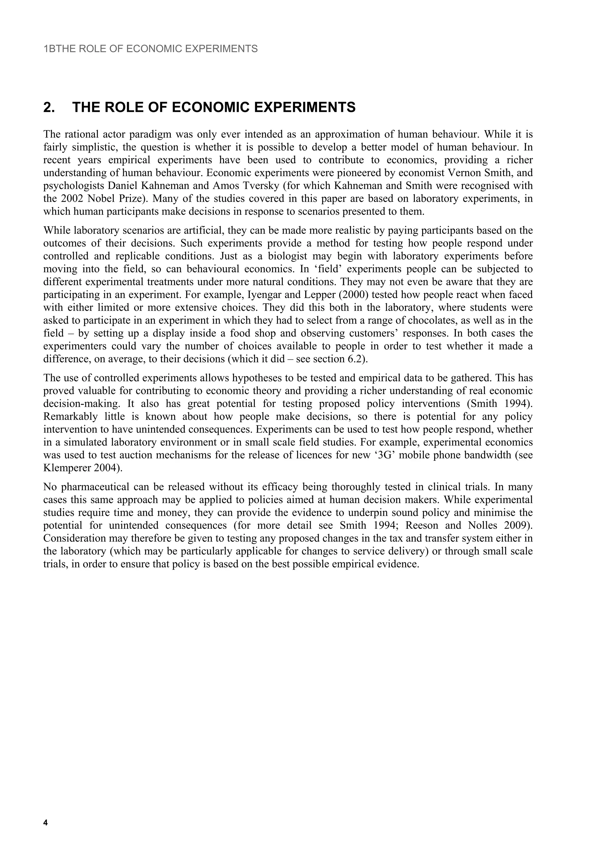 1BTHE ROLE OF ECONOMIC EXPERIMENTS
2. THE ROLE OF ECONOMIC EXPERIMENTS
The rational actor paradigm was only ever intended as an approximation of human behaviour. While it is
fairly simplistic, the question is whether it is possible to develop a better model of human behaviour. In
recent years empirical experiments have been used to contribute to economics, providing a richer
understanding of human behaviour. Economic experiments were pioneered by economist Vernon Smith, and
psychologists Daniel Kahneman and Amos Tversky (for which Kahneman and Smith were recognised with
the 2002 Nobel Prize). Many of the studies covered in this paper are based on laboratory experiments, in
which human participants make decisions in response to scenarios presented to them.
While laboratory scenarios are artificial, they can be made more realistic by paying participants based on the
outcomes of their decisions. Such experiments provide a method for testing how people respond under
controlled and replicable conditions. Just as a biologist may begin with laboratory experiments before
moving into the field, so can behavioural economics. In ‘field’ experiments people can be subjected to
different experimental treatments under more natural conditions. They may not even be aware that they are
participating in an experiment. For example, Iyengar and Lepper (2000) tested how people react when faced
with either limited or more extensive choices. They did this both in the laboratory, where students were
asked to participate in an experiment in which they had to select from a range of chocolates, as well as in the
field – by setting up a display inside a food shop and observing customers’ responses. In both cases the
experimenters could vary the number of choices available to people in order to test whether it made a
difference, on average, to their decisions (which it did – see section 6.2).
The use of controlled experiments allows hypotheses to be tested and empirical data to be gathered. This has
proved valuable for contributing to economic theory and providing a richer understanding of real economic
decision-making. It also has great potential for testing proposed policy interventions (Smith 1994).
Remarkably little is known about how people make decisions, so there is potential for any policy
intervention to have unintended consequences. Experiments can be used to test how people respond, whether
in a simulated laboratory environment or in small scale field studies. For example, experimental economics
was used to test auction mechanisms for the release of licences for new ‘3G’ mobile phone bandwidth (see
Klemperer 2004).
No pharmaceutical can be released without its efficacy being thoroughly tested in clinical trials. In many
cases this same approach may be applied to policies aimed at human decision makers. While experimental
studies require time and money, they can provide the evidence to underpin sound policy and minimise the
potential for unintended consequences (for more detail see Smith 1994; Reeson and Nolles 2009).
Consideration may therefore be given to testing any proposed changes in the tax and transfer system either in
the laboratory (which may be particularly applicable for changes to service delivery) or through small scale
trials, in order to ensure that policy is based on the best possible empirical evidence.
4
 