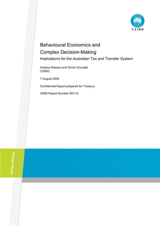 Behavioural Economics and
Complex Decision-Making
Implications for the Australian Tax and Transfer System
Andrew Reeson and Simon Dunstall
CSIRO
7 August 2009
Confidential Report prepared for Treasury
CMIS Report Number 09/110
 