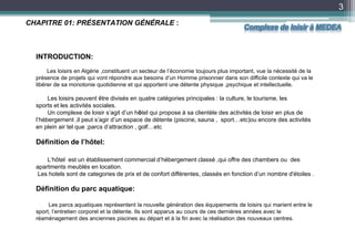 3
INTRODUCTION:
Les loisirs en Algérie ,constituent un secteur de l’économie toujours plus important, vue la nécessité de la
présence de projets qui vont répondre aux besoins d’un Homme prisonnier dans son difficile contexte qui va le
libérer de sa monotonie quotidienne et qui apportent une détente physique ,psychique et intellectuelle.
Les loisirs peuvent être divisés en quatre catégories principales : la culture, le tourisme, les
sports et les activités sociales.
Un complexe de loisir s’agit d’un hôtel qui propose à sa clientèle des activités de loisir en plus de
l’hébergement ,il peut s’agir d’un espace de détente (piscine, sauna , sport…etc)ou encore des activités
en plein air tel que ;parcs d’attraction , golf…etc
Définition de l’hôtel:
L‘hôtel est un établissement commercial d’hébergement classé ,qui offre des chambers ou des
apartments meublés en location.
Les hotels sont de categories de prix et de confort différentes, classés en fonction d’un nombre d'étoiles .
Définition du parc aquatique:
Les parcs aquatiques représentent la nouvelle génération des équipements de loisirs qui marient entre le
sport, l’entretien corporel et la détente. Ils sont apparus au cours de ces dernières années avec le
réaménagement des anciennes piscines au départ et à la fin avec la réalisation des nouveaux centres.
CHAPITRE 01: PRÉSENTATION GÉNÉRALE :
Complexe de loisir à MEDEA
 