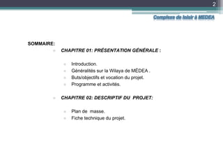2
SOMMAIRE:
 CHAPITRE 01: PRÉSENTATION GÉNÉRALE :
 Introduction.
 Généralités sur la Wilaya de MÉDEA .
 Buts/objectifs et vocation du projet.
 Programme et activités.
 CHAPITRE 02: DESCRIPTIF DU PROJET:
 Plan de masse.
 Fiche technique du projet.
Complexe de loisir à MEDEA
 