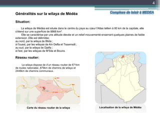 Généralités sur la wilaya de Médéa
4
Situation:
La wilaya de Médéa est située dans le centre du pays au cœur l'Atlas tellien à 80 km de la capitale, elle
s'étend sur une superficie de 8866 km².
Elle se caractérise par une altitude élevée et un relief mouvementé enserrant quelques plaines de faible
extension ,Elle est délimitée;
au nord, par la wilaya de Blida ;
à l'ouest, par les wilayas de Aïn Defla et Tissemsilt ;
au sud, par la wilaya de Djelfa ;
à l'est, par les wilayas de M'Sila et Bouira.
Localisation de la wilaya de MédéaCarte du réseau routier de la wilaya
Réseau routier:
La wilaya dispose de d’un réseau routier de 671km
de routes nationales ,879km de chemins de wilaya et
2448km de chemins communaux.
RN18
RN01
RN01
RN18
Complexe de loisir à MEDEA
 