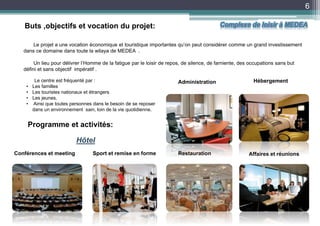 6
Le projet a une vocation économique et touristique importantes qu’on peut considérer comme un grand investissement
dans ce domaine dans toute la wilaya de MEDEA .
Un lieu pour délivrer l’Homme de la fatigue par le loisir de repos, de silence, de farniente, des occupations sans but
défini et sans objectif impératif .
Buts ,objectifs et vocation du projet:
Programme et activités:
Conférences et meeting Sport et remise en forme Restauration
Hébergement
Affaires et réunions
AdministrationLe centre est fréquenté par :
• Les familles
• Les touristes nationaux et étrangers
• Les jeunes.
• Ainsi que toutes personnes dans le besoin de se reposer
dans un environnement sain, loin de la vie quotidienne.
Hôtel
Complexe de loisir à MEDEA
 