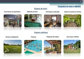 7
Commerce et exposition Détente et loisir
Espaces de repos Jeux pour enfantsTerrain multisports Piscine
Formation culturelle Sport et remise en forme
Espace extérieur
Espace de loisir
Complexe de loisir à MEDEA
 