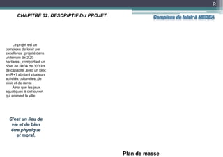 9
Plan de masse
CHAPITRE 02: DESCRIPTIF DU PROJET:
Le projet est un
complexe de loisir par
excellence ,projeté dans
un terrain de 2,20
hectares , comportant un
hôtel en R+04 de 300 lits
de capacité ,avec un bloc
en R+1 abritant plusieurs
activités culturelles ,de
loisir et de dente .
Ainsi que les jeux
aquatiques à ciel ouvert
qui animent la ville.
C’est un lieu de
vie et de bien
être physique
et moral.
Complexe de loisir à MEDEA
 