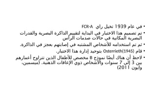 •
‫عام‬ ‫في‬
1939
‫راي‬ ‫تخيل‬
FCR-A
•
‫والقدرات‬ ‫البصرية‬ ‫الذاكرة‬ ‫لتقييم‬ ‫البداية‬ ‫في‬ ‫االختبار‬ ‫هذا‬ ‫تصميم‬ ‫تم‬
‫الرأس‬ ‫صدمات‬ ‫حاالت‬ ‫في‬ ‫المكانية‬ ‫البصرية‬
•
.‫الذاكرة‬ ‫في‬ ‫بعجز‬ ‫إصابتهم‬ ‫في‬ ‫المشتبه‬ ‫لألشخاص‬ ‫استخدامه‬ ‫تم‬ ‫ثم‬
•
‫قام‬
Osterrieth(1945)
.‫االختبار‬ ‫هذا‬ ‫إدارة‬ ‫بتوحيد‬
•
‫نموذج‬ ‫ا‬ً‫ض‬‫أي‬ ‫هناك‬ ‫أن‬ ‫الحظ‬
B
‫أعمارهم‬ ‫تتراوح‬ ‫الذين‬ ‫لألطفال‬ ‫مخصص‬
‫بين‬
3
‫إلى‬
7
( .
،‫ميسمين‬ ‫الذهنية‬ ‫اإلعاقات‬ ‫ذوي‬ ‫واألشخاص‬ ‫سنوات‬
‫وايون‬
2011
)
 