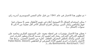 •
‫عام‬ ‫في‬ ‫االختبار‬ ‫هذا‬ ‫تطوير‬ ‫تم‬
1941
.‫راي‬ ‫أندريه‬ ‫السويسري‬ ‫النفس‬ ‫عالم‬ ‫قبل‬ ‫من‬
•
) (
‫بعمر‬ ‫األطفال‬ ‫تقييم‬ ‫في‬ ‫أعاله‬ ‫الموضح‬ ‫أ‬ ‫الشكل‬ ‫استخدام‬ ‫يمكن‬
6
‫فما‬ ‫سنوات‬
.
‫من‬ ‫تعقيدا‬ ‫أقل‬ ‫اآلخر‬ ‫الشكل‬ ‫اقتراح‬ ‫ويمكن‬ ‫السن‬ ‫وكبار‬ ‫والبالغين‬ ‫فوق‬
4
‫إلى‬
8
.) (
‫ب‬ ‫الشكل‬ ‫سنوات‬
•
‫على‬ ‫وخاصة‬ ‫الفكري‬ ‫المستوى‬ ‫على‬ ،‫معينة‬ ‫لحظة‬ ‫في‬ ،‫مؤشرات‬ ‫االختبار‬ ‫هذا‬ ‫يعطي‬
.
‫لدى‬ ‫الخرف‬ ‫وتطور‬ ‫الدماغ‬ ‫صدمة‬ ‫آثار‬ ‫لتقييم‬ ‫إليه‬ ‫يشار‬ ‫الحركي‬ ‫اإلدراكي‬ ‫التنظيم‬
.
‫هذا‬ ‫يرتبط‬ ،‫النفسي‬ ‫التقييم‬ ‫من‬ ‫كجزء‬ ‫للطفل‬ ‫المعرفي‬ ‫التطور‬ ‫وكذلك‬ ‫السن‬ ‫كبار‬
( ‫العاطفي‬ ‫أو‬ ‫المعرفي‬ ‫األداء‬ ‫لتقييم‬ ‫أخرى‬ ‫باختبارات‬ ‫االختبار‬
Patte-Noire، Dessin
du Bonhomme، Rorschach، T.A.T
.)...
 