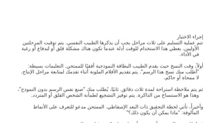 ‫االختبار‬ ‫إجراء‬
.
‫المرحلتين‬ ‫توقيت‬ ‫يتم‬ ‫النفسي‬ ‫الطبيب‬ ‫يذكرها‬ ‫أن‬ ‫يجب‬ ‫مراحل‬ ‫ثالث‬ ‫على‬ ‫التسليم‬ ‫عملية‬ ‫تتم‬
.
‫رغبة‬ ‫أو‬ ‫دفاع‬h
‫ن‬‫ا‬ ‫أو‬ ‫قلق‬ ‫مشكلة‬ ‫هناك‬ ‫تكون‬ ‫عندما‬ ‫أدلة‬ ‫للوقت‬ ‫االستخدام‬ ‫هذا‬ ‫يعطي‬ ‫األوليين‬
.‫األداء‬ ‫في‬
: .
‫بسيطة‬ ‫التعليمات‬ ‫للممتحن‬ ‫ا‬ً‫أفقي‬ ‫النموذجية‬ ‫البطاقة‬ ‫الطبيب‬ ‫يقدم‬ ‫حيث‬ ‫النسخ‬ ‫وقت‬ ،ً ‫أوال‬
. ." "
‫اإلنتاج‬ ‫مراحل‬ ‫لمتابعة‬ ‫تقدمك‬ ‫أثناء‬ ‫الملونة‬ ‫األقالم‬ ‫قديم‬h
‫ت‬ ‫يتم‬ ‫الرسم‬ ‫هذا‬ ‫نسخ‬ ‫منك‬ ‫أطلب‬
.‫حاكم‬ ‫أو‬ ‫ممحاة‬ ‫ال‬
" " .
، ‫النموذج‬ ‫بدون‬ ‫الرسم‬ ‫نفس‬ ‫صنع‬ ‫منك‬ ‫طلب‬ُ‫ي‬ ،‫ا‬ً‫ثاني‬ ‫دقائق‬ ‫ثالث‬ ‫لمدة‬ ‫استراحة‬ ‫مالحظة‬ ‫يتم‬ ‫ثم‬
. .
‫المتردد‬ ‫أو‬ ‫القلق‬ ‫الشخص‬ ‫لطمأنة‬ h
‫ع‬‫التشجي‬ ‫توفير‬ ‫يتم‬ ‫الذاكرة‬ ‫من‬ ‫االستنساخ‬ ‫هو‬ ‫وهذا‬
.
‫األنماط‬ ‫على‬ ‫للتعرف‬ ‫مدعو‬ ‫الممتحن‬ ‫اإلسقاطي‬ ‫البعد‬ ‫ذات‬ ‫التحقيق‬ ‫لحظة‬ ‫تأتي‬ ،ً‫وأخيرا‬
" " :
‫ذلك؟‬ ‫يكون‬ ‫أن‬ ‫يمكن‬ ‫ماذا‬ ‫المألوفة‬
 