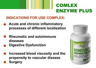 COMLEX
ENZYME PLUS
INDICATIONS FOR USE COMPLEX:
Acute and chronic inflammatory
processes of different localization
Rheumatic and autoimmune
diseases
Digestive Dysfunction
Increased blood viscosity and the
propensity to vascular disease
Surgery

 