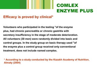 COMLEX
ENZYME PLUS
Efficacy is proved by clinical*
Volunteers who participated in the testing "of the enzyme
plus, had chronic pancreatitis or chronic gastritis with
secretory insufficiency in the stage of moderate deterioration.
All volunteers (30 men) were randomly divided into basic and
control groups. In the study group on basic therapy used "of
the enzyme plus a control group received only conventional
treatment, does not include named complex.
* According to a study conducted by the Kazakh Academy of Nutrition,

Almaty (2004)

 