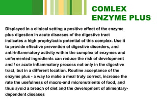 COMLEX
ENZYME PLUS
Displayed in a clinical setting a positive effect of the enzyme
plus digestion in acute diseases of the digestive tract
indicates a high prophylactic potential of this complex. Use it
to provide effective prevention of digestive disorders, and
anti-inflammatory activity within the complex of enzymes and
unfermented ingredients can reduce the risk of development
and / or acute inflammatory process not only in the digestive
tract, but in a different location. Routine acceptance of the
enzyme plus - a way to make a meal truly correct, increase the
rate the usefulness of macro-and micronutrients of food, and
thus avoid a breach of diet and the development of alimentarydependent diseases

 