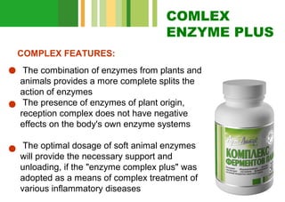 COMLEX
ENZYME PLUS
COMPLEX FEATURES:
The combination of enzymes from plants and
animals provides a more complete splits the
action of enzymes
The presence of enzymes of plant origin,
reception complex does not have negative
effects on the body's own enzyme systems
The optimal dosage of soft animal enzymes
will provide the necessary support and
unloading, if the "enzyme complex plus" was
adopted as a means of complex treatment of
various inflammatory diseases

 
