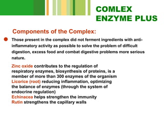 COMLEX
ENZYME PLUS
Components of the Complex:
Those present in the complex did not ferment ingredients with antiinflammatory activity as possible to solve the problem of difficult
digestion, excess food and combat digestive problems more serious
nature.

Zinc oxide contributes to the regulation of
respiratory enzymes, biosynthesis of proteins, is a
member of more than 300 enzymes of the organism
Licorice (root) reducing inflammation, optimizing
the balance of enzymes (through the system of
endocrine regulation)
Echinacea helps strengthen the immunity
Rutin strengthens the capillary walls

 