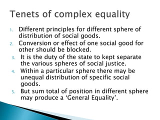 1. Different principles for different sphere of
distribution of social goods.
2. Conversion or effect of one social good for
other should be blocked.
3. It is the duty of the state to kept separate
the various spheres of social justice.
4. Within a particular sphere there may be
unequal distribution of specific social
goods.
5. But sum total of position in different sphere
may produce a ‘General Equality’.