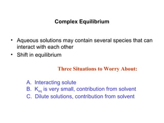 Complex Equilibrium
• Aqueous solutions may contain several species that can
interact with each other
• Shift in equilibrium
A. Interacting solute
B. Keq is very small, contribution from solvent
C. Dilute solutions, contribution from solvent
Three Situations to Worry About:
 