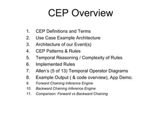 CEP Overview
1. CEP Definitions and Terms
2. Use Case Example Architecture
3. Architecture of our Event(s)
4. CEP Patterns & Rules
5. Temporal Reasoning / Complexity of Rules
6. Implemented Rules
7. Allen’s (5 of 13) Temporal Operator Diagrams
8. Example Output ( & code overview), App Demo.
9. Forward Chaining Inference Engine
10. Backward Chaining Inference Engine
11. Comparison: Forward vs Backward Chaining
 