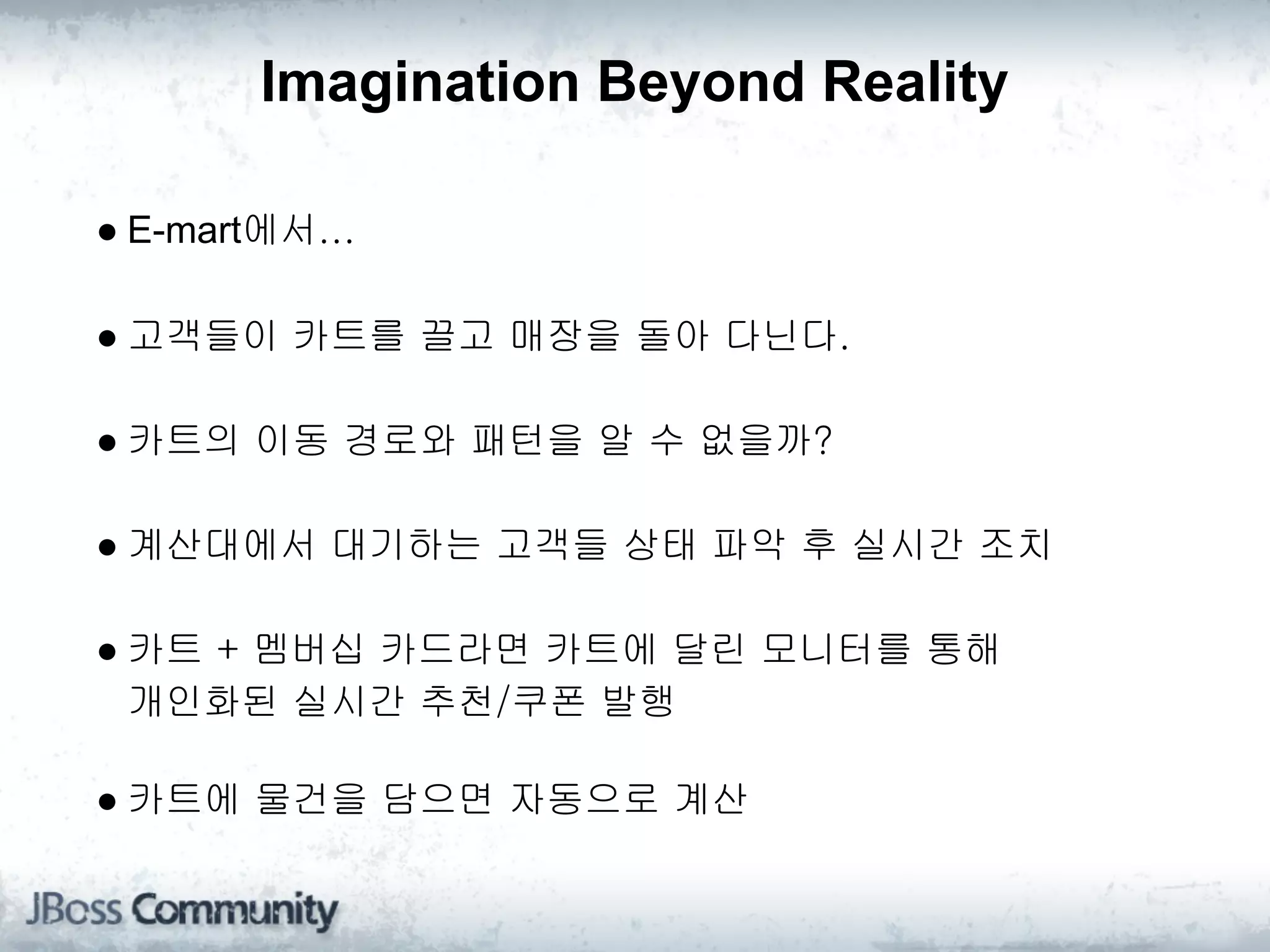 Imagination Beyond Reality

● E-mart에서...

● 고객들이 카트를 끌고 매장을 돌아 다닌다.

● 카트의 이동 경로와 패턴을 알 수 없을까?

● 계산대에서 대기하는 고객들 상태 파악 후 실시간 조치

● 카트 + 멤버십 카드라면 카트에 달린 모니터를 통해 
  개인화된 실시간 추천/쿠폰 발행

● 카트에 물건을 담으면 자동으로 계산
 