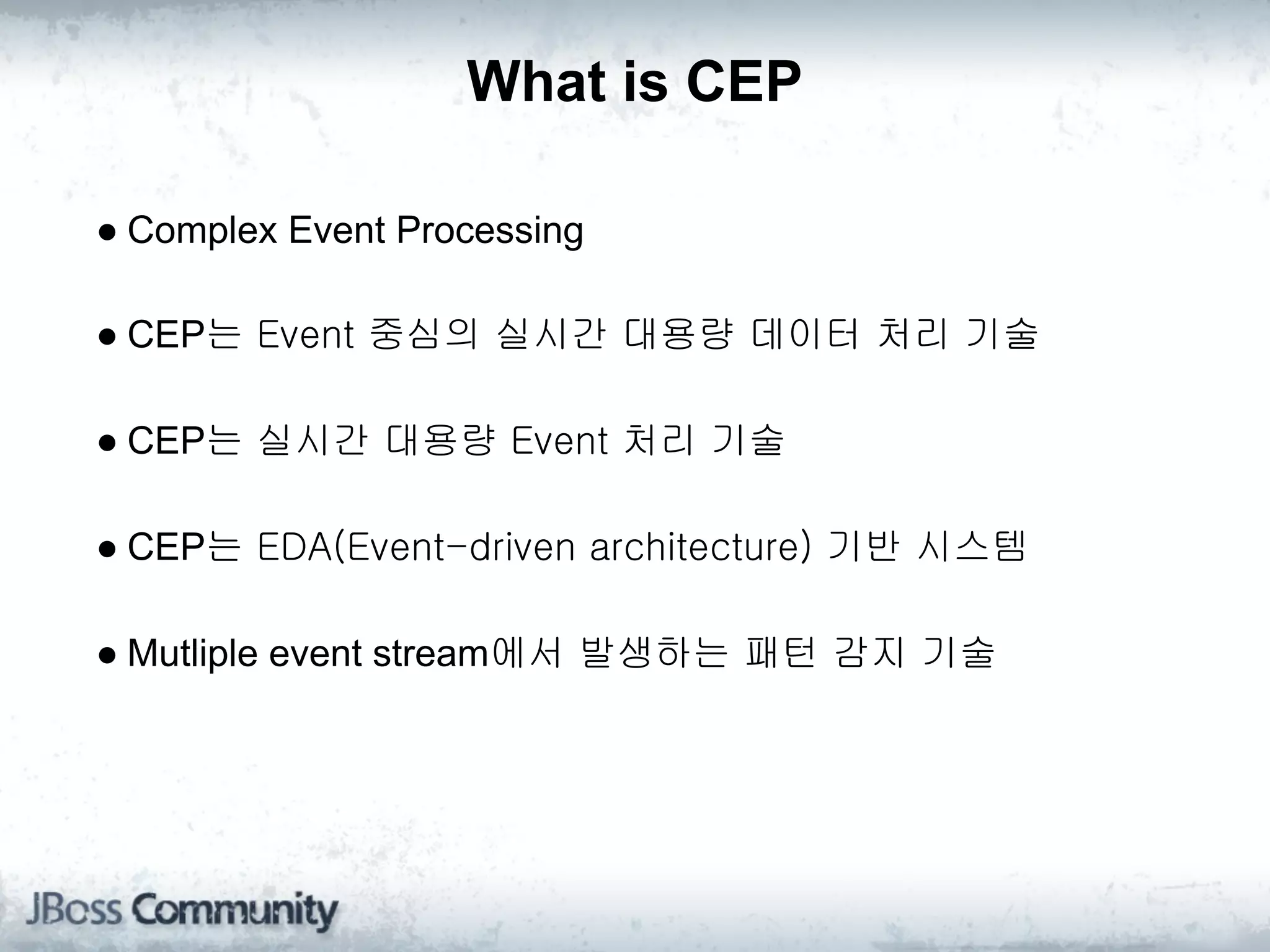 What is CEP

● Complex Event Processing

● CEP는 Event 중심의 실시간 대용량 데이터 처리 기술

● CEP는 실시간 대용량 Event 처리 기술

● CEP는 EDA(Event-driven architecture) 기반 시스템

● Mutliple event stream에서 발생하는 패턴 감지 기술
 