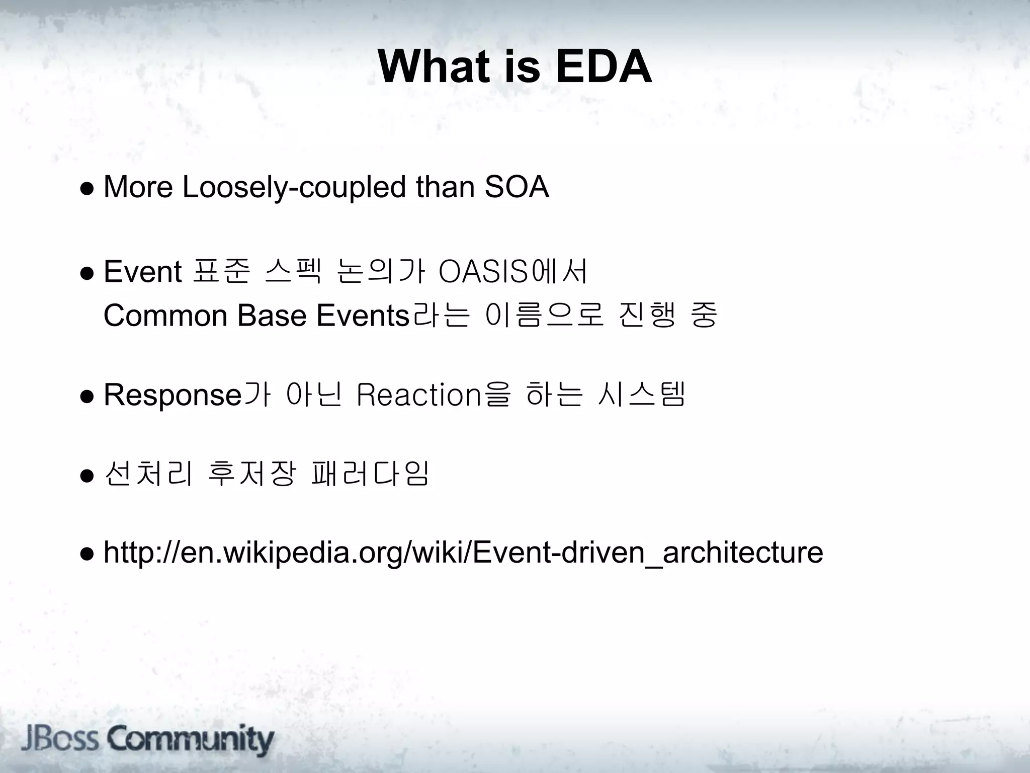 What is EDA

● More Loosely-coupled than SOA

● Event 표준 스펙 논의가 OASIS에서 
  Common Base Events라는 이름으로 진행 중

● Response가 아닌 Reaction을 하는 시스템

● 선처리 후저장 패러다임

● http://en.wikipedia.org/wiki/Event-driven_architecture
 