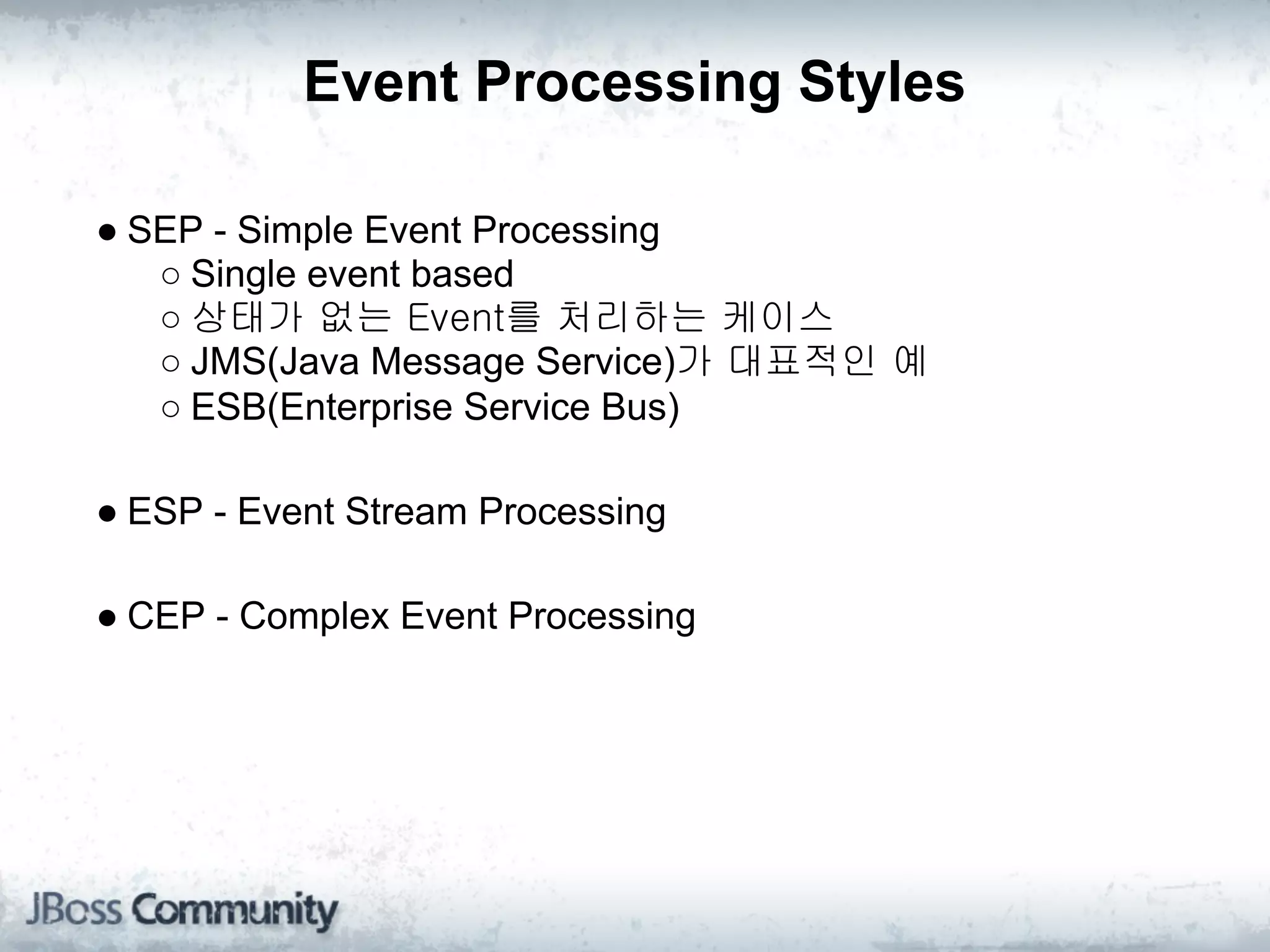 Event Processing Styles

● SEP - Simple Event Processing
   ○ Single event based
   ○ 상태가 없는 Event를 처리하는 케이스
   ○ JMS(Java Message Service)가 대표적인 예
   ○ ESB(Enterprise Service Bus)

● ESP - Event Stream Processing

● CEP - Complex Event Processing
 