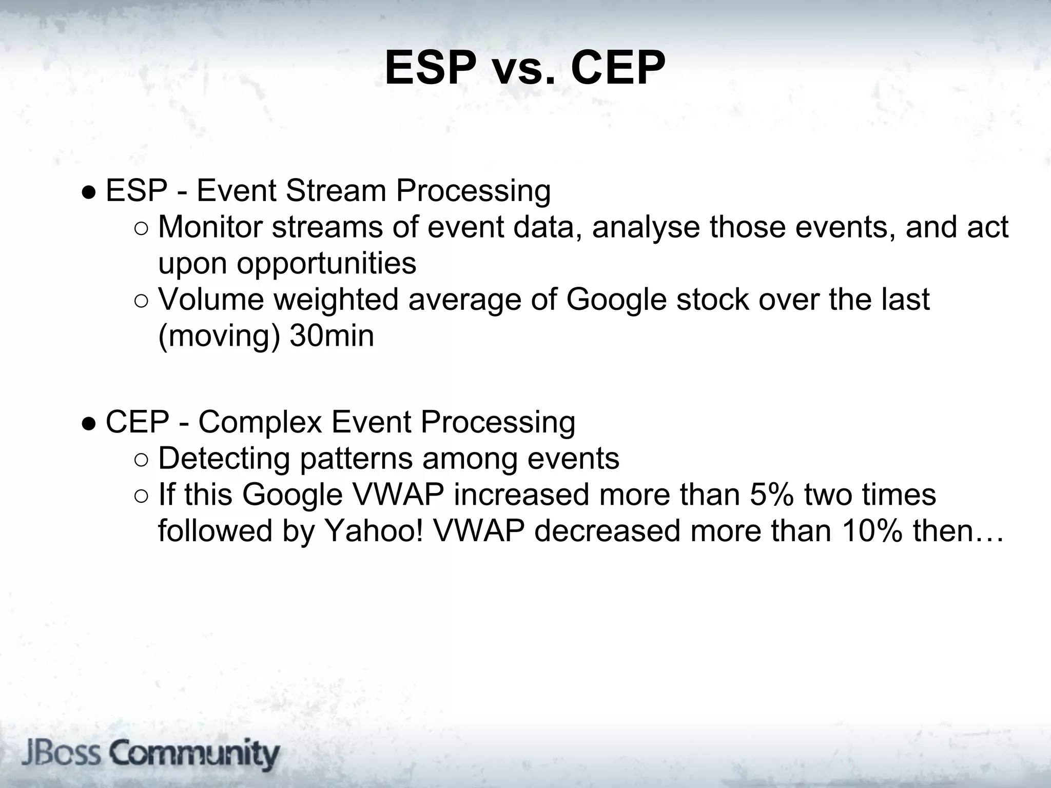ESP vs. CEP

● ESP - Event Stream Processing
   ○ Monitor streams of event data, analyse those events, and act
     upon opportunities
   ○ Volume weighted average of Google stock over the last
     (moving) 30min

● CEP - Complex Event Processing
   ○ Detecting patterns among events
   ○ If this Google VWAP increased more than 5% two times
     followed by Yahoo! VWAP decreased more than 10% then…
 