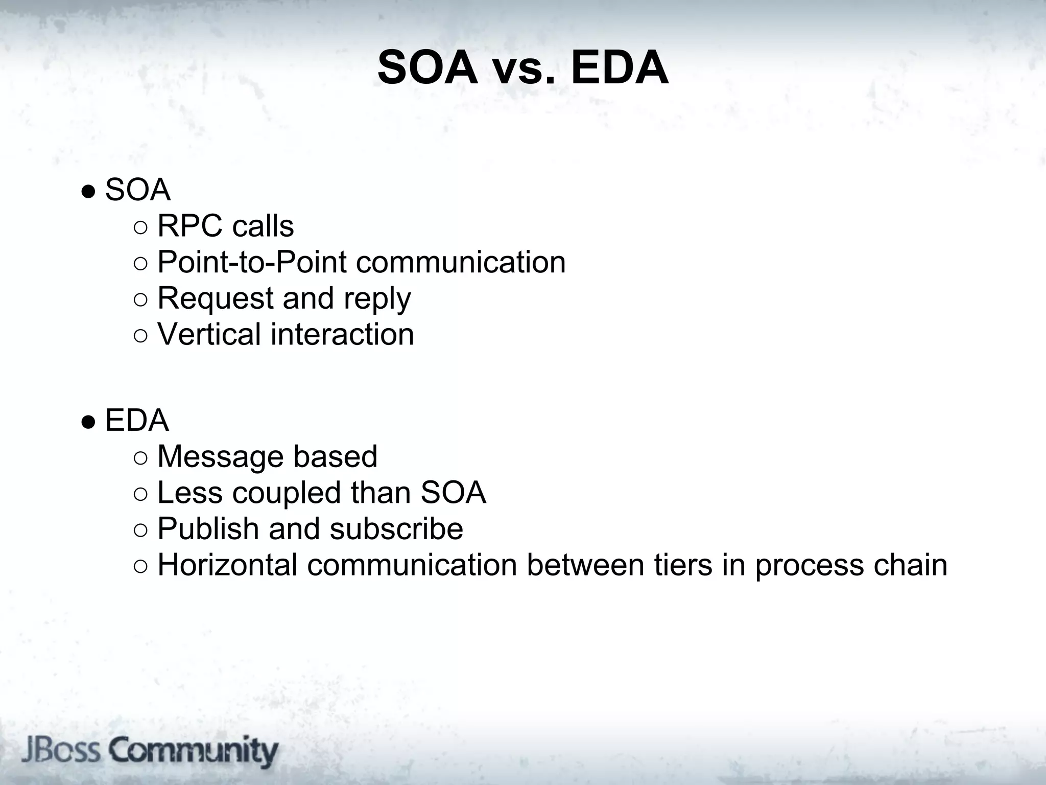 SOA vs. EDA

● SOA
   ○ RPC calls
   ○ Point-to-Point communication
   ○ Request and reply
   ○ Vertical interaction

● EDA
   ○ Message based
   ○ Less coupled than SOA
   ○ Publish and subscribe
   ○ Horizontal communication between tiers in process chain
 