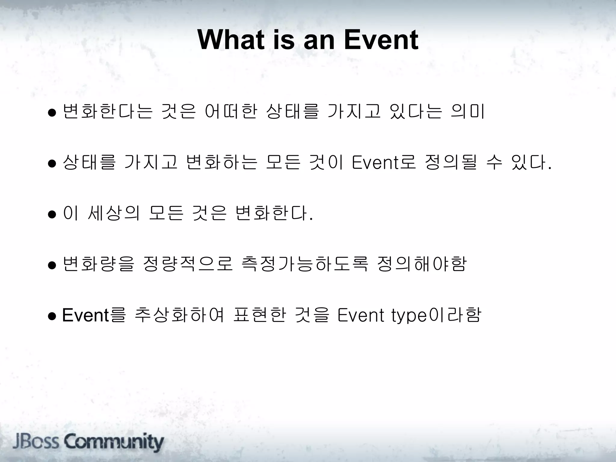What is an Event

● 변화한다는 것은 어떠한 상태를 가지고 있다는 의미

● 상태를 가지고 변화하는 모든 것이 Event로 정의될 수 있다.

● 이 세상의 모든 것은 변화한다.

● 변화량을 정량적으로 측정가능하도록 정의해야함

● Event를 추상화하여 표현한 것을 Event type이라함
 