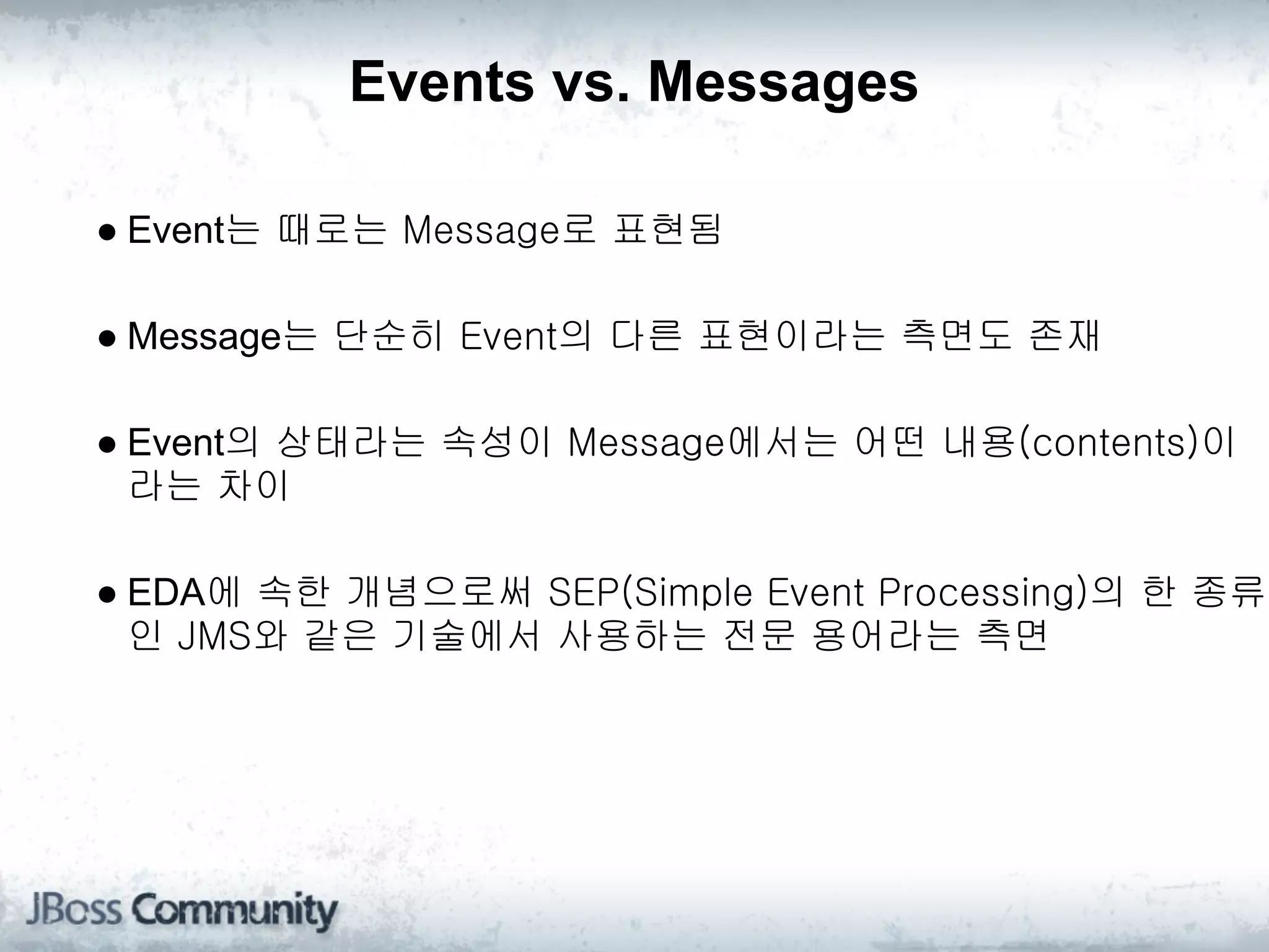 Events vs. Messages

● Event는 때로는 Message로 표현됨

● Message는 단순히 Event의 다른 표현이라는 측면도 존재

● Event의 상태라는 속성이 Message에서는 어떤 내용(contents)이
  라는 차이

● EDA에 속한 개념으로써 SEP(Simple Event Processing)의 한 종류
  인 JMS와 같은 기술에서 사용하는 전문 용어라는 측면
 
