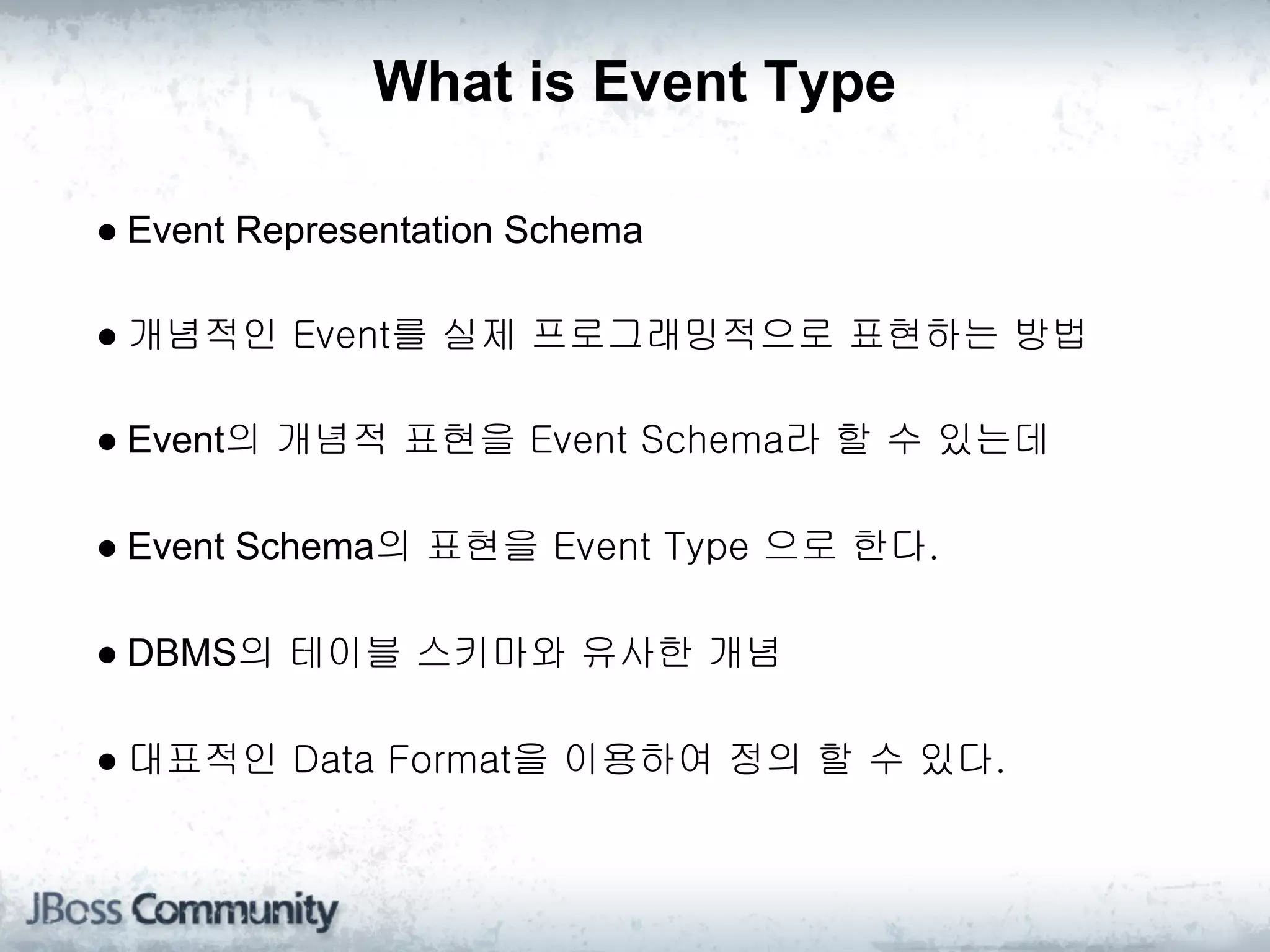 What is Event Type

● Event Representation Schema

● 개념적인 Event를 실제 프로그래밍적으로 표현하는 방법

● Event의 개념적 표현을 Event Schema라 할 수 있는데

● Event Schema의 표현을 Event Type 으로 한다.

● DBMS의 테이블 스키마와 유사한 개념

● 대표적인 Data Format을 이용하여 정의 할 수 있다.
 